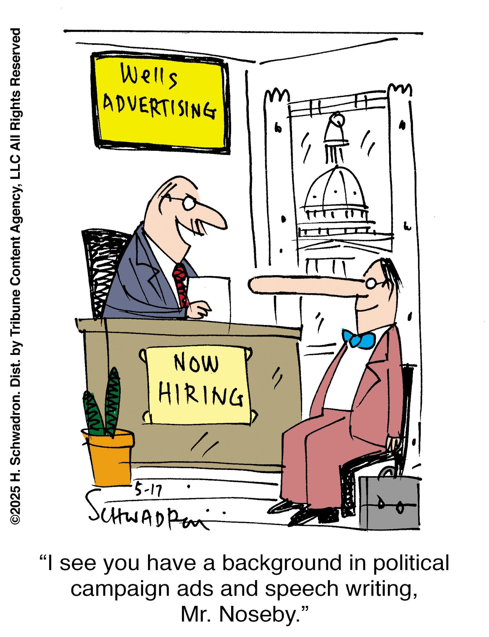 Graphics OCR: ©2025 H. Schwadron. Dist. by Tribune Content AgencyLLC All Rights Reserved Wells ADVERTISING NOW HIRING 5-17 SCHWAD Pan "I see you have a background in political campaign ads and speech writingMr. Noseby." © 2025 H. Schwadron . Dist . by Tribune Content AgencyLLC All Rights Reserved Wells ADVERTISING NOW HIRING 5-17 SCHWAD Pan " I see you have a background in political campaign ads and speech writingMr. Noseby . "