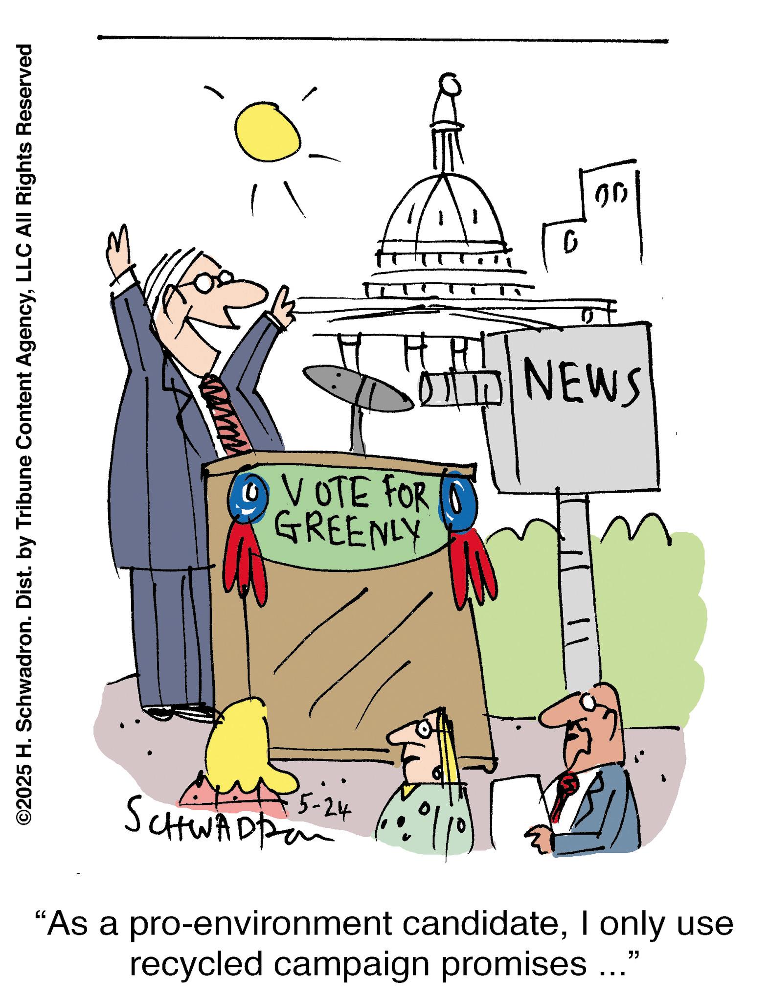 Pleased OCR: ©2025 H. Schwadron. Dist. by Tribune Content AgencyLLC All Rights Reserved 1 0 00 HHI VOTE FOR GREENLY OTH NEWS 5-24 SCHWADPon "As a pro-environment candidateI only use recycled campaign promises..." © 2025 H. Schwadron . Dist . by Tribune Content AgencyLLC All Rights Reserved 1 0 00 HHI VOTE FOR GREENLY OTH NEWS 5-24 SCHWADPon " As a pro - environment candidateI only use recycled campaign promises ... "