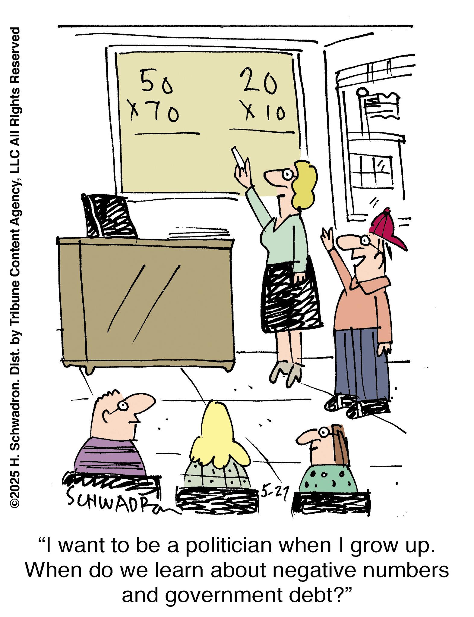 Illustration OCR: ©2025 H. Schwadron. Dist. by Tribune Content AgencyLLC All Rights Reserved 50 × 70 20 × 10 SCHWADRO 15-27 "I want to be a politician when I grow up. When do we learn about negative numbers and government debt?" F © 2025 H. Schwadron . Dist . by Tribune Content AgencyLLC All Rights Reserved 50 × 70 20 × 10 SCHWADRO 15-27 " I want to be a politician when I grow up . When do we learn about negative numbers and government debt ? " F