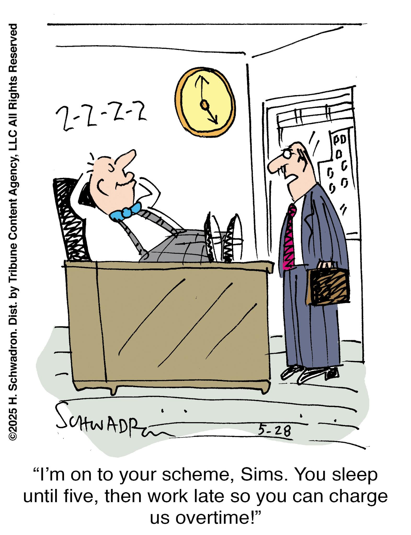 Meeting OCR: ©2025 H. Schwadron. Dist. by Tribune Content AgencyLLC All Rights Reserved 2-2-2-2 SchwAdRan 5-28 "I'm on to your schemeSims. You sleep until fivethen work late so you can charge us overtime!" PD 0 © 2025 H. Schwadron . Dist . by Tribune Content AgencyLLC All Rights Reserved 2-2-2-2 SchwAdRan 5-28 " I'm on to your schemeSims . You sleep until fivethen work late so you can charge us overtime ! " PD 0