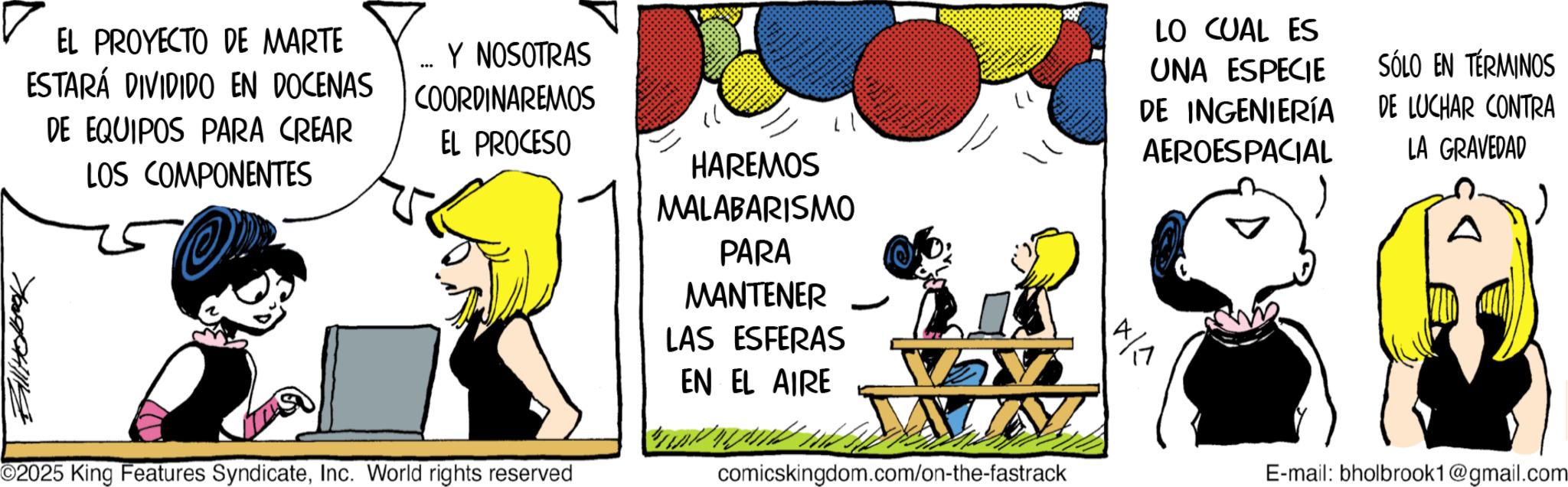 Photo caption OCR: EL PROYECTO DE MARTE ESTARÁ DIVIDIDO EN DOCENAS DE EQUIPOS PARA CREAR LOS COMPONENTES ... Y NOSOTRAS COORDINAREMOS EL PROCESO ©2025 King Features SyndicateInc. World rights reserved HAREMOS MALABARISMO PARA MANTENER LAS ESFERAS EN EL AIRE LO CUAL ES UNA ESPECIE DE INGENIERÍA AEROESPACIAL 4/1 SÓLO EN TÉRMINOS DE LUCHAR CONTRA LA GRAVEDAD comicskingdom.com/on-the-fastrack E-mail: bholbrook1@gmail.com EL PROYECTO DE MARTE ESTARÁ DIVIDIDO EN DOCENAS DE EQUIPOS PARA CREAR LOS COMPONENTES ... Y NOSOTRAS COORDINAREMOS EL PROCESO © 2025 King Features SyndicateInc. World rights reserved HAREMOS MALABARISMO PARA MANTENER LAS ESFERAS EN EL AIRE LO CUAL ES UNA ESPECIE DE INGENIERÍA AEROESPACIAL 4/1 SÓLO EN TÉRMINOS DE LUCHAR CONTRA LA GRAVEDAD comicskingdom.com/on-the-fastrack E - mail : bholbrook1@gmail.com