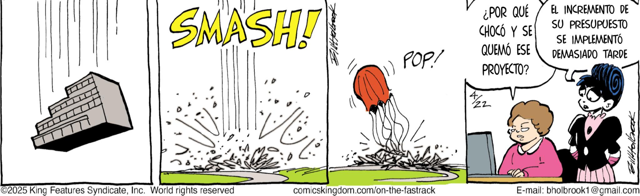 Line art OCR: SMASH! POP! ¿POR QUE CHOCO Y SE QUEMÓ ESE PROYECTO? 22 EL INCREMENTO DE SU PRESUPUESTO SE IMPLEMENTÓ DEMASIADO TARDE ©2025 King Features SyndicateInc. World rights reserved comicskingdom.com/on-the-fastrack E-mail: bholbrook1@gmail.com Bittolbrook SMASH ! POP ! ¿ POR QUE CHOCO Y SE QUEMÓ ESE PROYECTO ? 22 EL INCREMENTO DE SU PRESUPUESTO SE IMPLEMENTÓ DEMASIADO TARDE © 2025 King Features SyndicateInc. World rights reserved comicskingdom.com/on-the-fastrack E - mail : bholbrook1@gmail.com Bittolbrook