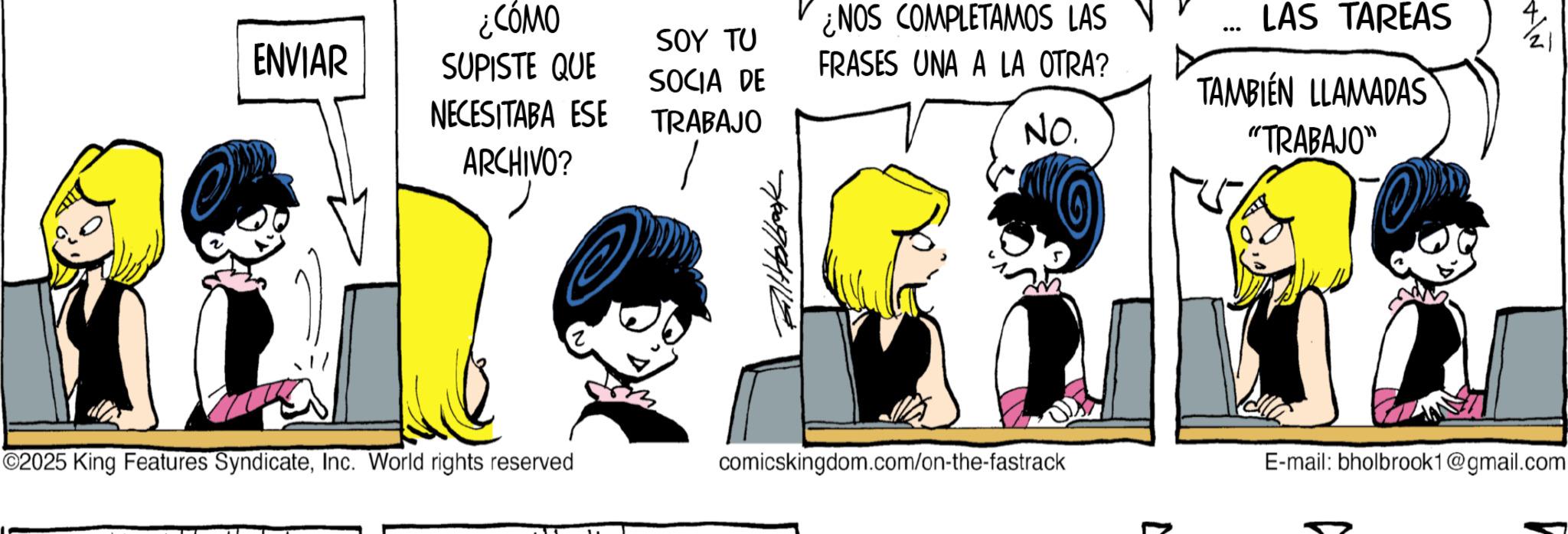 Graphics OCR: ENVIAR ¿CÓMO SUPISTE QUE NECESITABA ESE ARCHIVO? SOY TU SOCIA DE TRABAJO ¿NOS COMPLETAMOS LAS FRASES UNA A LA OTRA? NO. ... LAS TAREAS TAMBIEN LLAMADAS "TRABAJO" ?? ©2025 King Features SyndicateInc. World rights reserved comicskingdom.com/on-the-fastrack E-mail: bholbrook1@gmail.com ENVIAR ¿ CÓMO SUPISTE QUE NECESITABA ESE ARCHIVO ? SOY TU SOCIA DE TRABAJO ¿ NOS COMPLETAMOS LAS FRASES UNA A LA OTRA ? NO . ... LAS TAREAS TAMBIEN LLAMADAS " TRABAJO " ?? © 2025 King Features SyndicateInc. World rights reserved comicskingdom.com/on-the-fastrack E - mail : bholbrook1@gmail.com