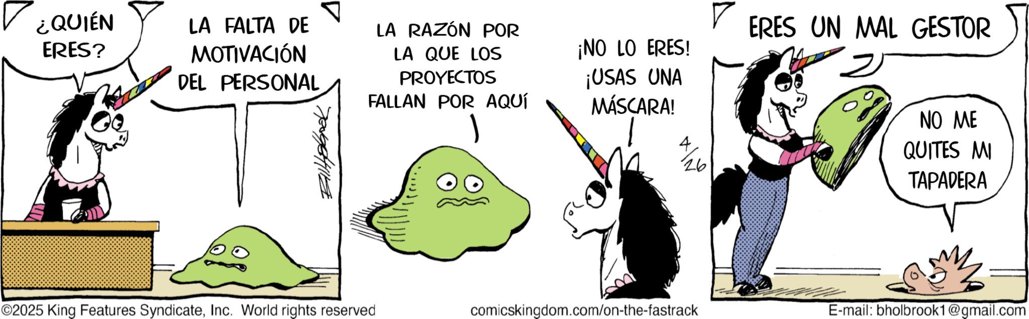Comics OCR: ¿QUIÉN ERES? LA FALTA DE MOTIVACIÓN LA RAZÓN POR DEL PERSONAL LA QUE LOS PROYECTOS FALLAN POR AQUÍ ¡NO LO ERES! ¡USAS UNA MÁSCARA! 4 26 ERES UN MAL GESTOR 2 NO ME QUITES MI TAPADERA ©2025 King Features SyndicateInc. World rights reserved comicskingdom.com/on-the-fastrack E-mail: bholbrook1@gmail.com ¿ QUIÉN ERES ? LA FALTA DE MOTIVACIÓN LA RAZÓN POR DEL PERSONAL LA QUE LOS PROYECTOS FALLAN POR AQUÍ ¡ NO LO ERES ! ¡ USAS UNA MÁSCARA ! 4 26 ERES UN MAL GESTOR 2 NO ME QUITES MI TAPADERA © 2025 King Features SyndicateInc. World rights reserved comicskingdom.com/on-the-fastrack E - mail : bholbrook1@gmail.com
