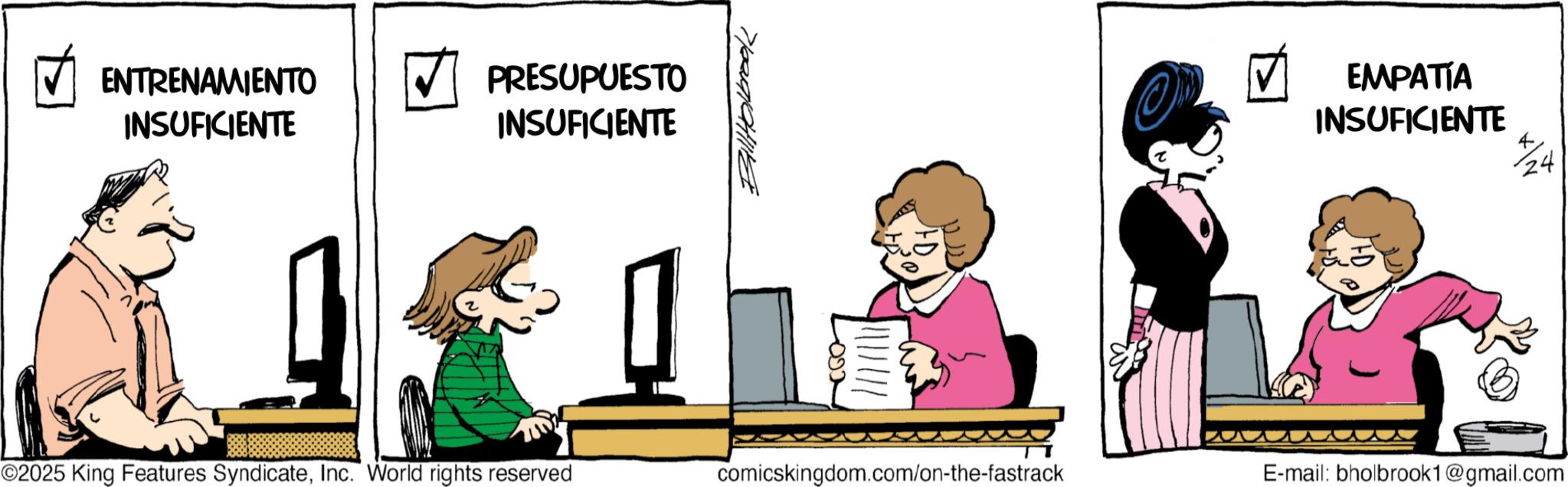 Photo caption OCR: ENTRENAMIENTO INSUFICIENTE PRESUPUESTO INSUFICIENTE O EMPATÍA INSUFICIENTE 24 ©2025 King Features SyndicateInc. World rights reserved comicskingdom.com/on-the-fastrack E-mail: bholbrook1 @gmail.com ENTRENAMIENTO INSUFICIENTE PRESUPUESTO INSUFICIENTE O EMPATÍA INSUFICIENTE 24 © 2025 King Features SyndicateInc. World rights reserved comicskingdom.com/on-the-fastrack E - mail : bholbrook1 @ gmail.com