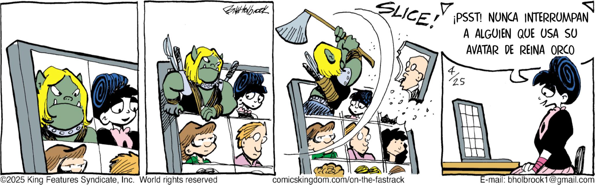 Publication OCR: Bartholbrook SLICE! ¡PSST! NUNCA INTERRUMPAN 4 25 A ALGUIEN QUE USA SU AVATAR DE REINA ORCO ©2025 King Features SyndicateInc. World rights reserved comicskingdom.com/on-the-fastrack E-mail: bholbrook1@gmail.com Bartholbrook SLICE ! ¡ PSST ! NUNCA INTERRUMPAN 4 25 A ALGUIEN QUE USA SU AVATAR DE REINA ORCO © 2025 King Features SyndicateInc. World rights reserved comicskingdom.com/on-the-fastrack E - mail : bholbrook1@gmail.com