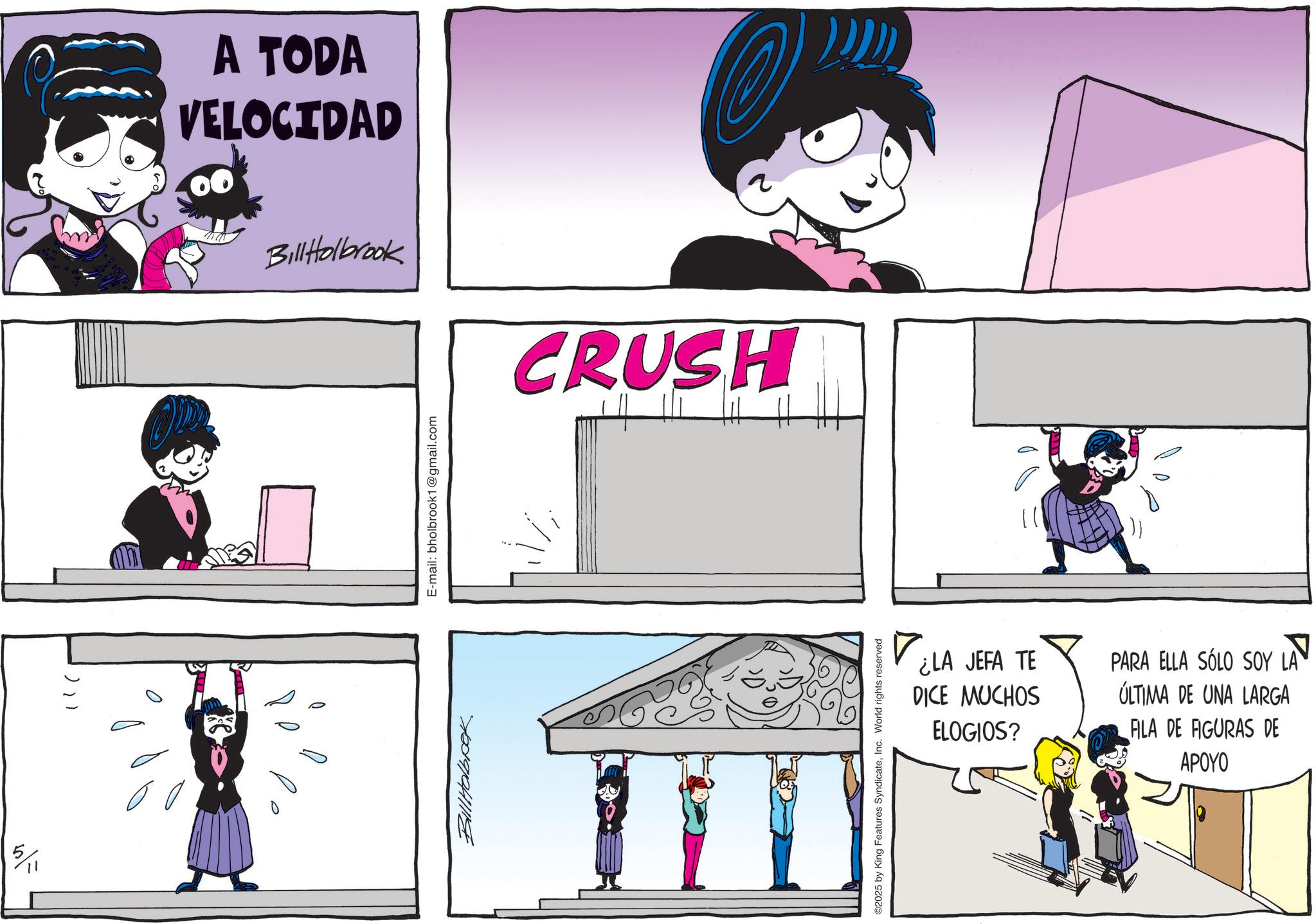 Graphics OCR: 5/11 A TODA VELOCIDAD Bill Holbrook CRUSH Bill Holbook E-mail: bholbrook1@gmail.com ©2025 by King Features SyndicateInc. World rights reserved ¿LA JEFA TE DICE MUCHOS ELOGIOS? PARA ELLA SÓLO SOY LA ÚLTIMA DE UNA LARGA ALA DE FIGURAS DE APOYO 5/11 A TODA VELOCIDAD Bill Holbrook CRUSH Bill Holbook E - mail : bholbrook1@gmail.com © 2025 by King Features SyndicateInc. World rights reserved ¿ LA JEFA TE DICE MUCHOS ELOGIOS ? PARA ELLA SÓLO SOY LA ÚLTIMA DE UNA LARGA ALA DE FIGURAS DE APOYO