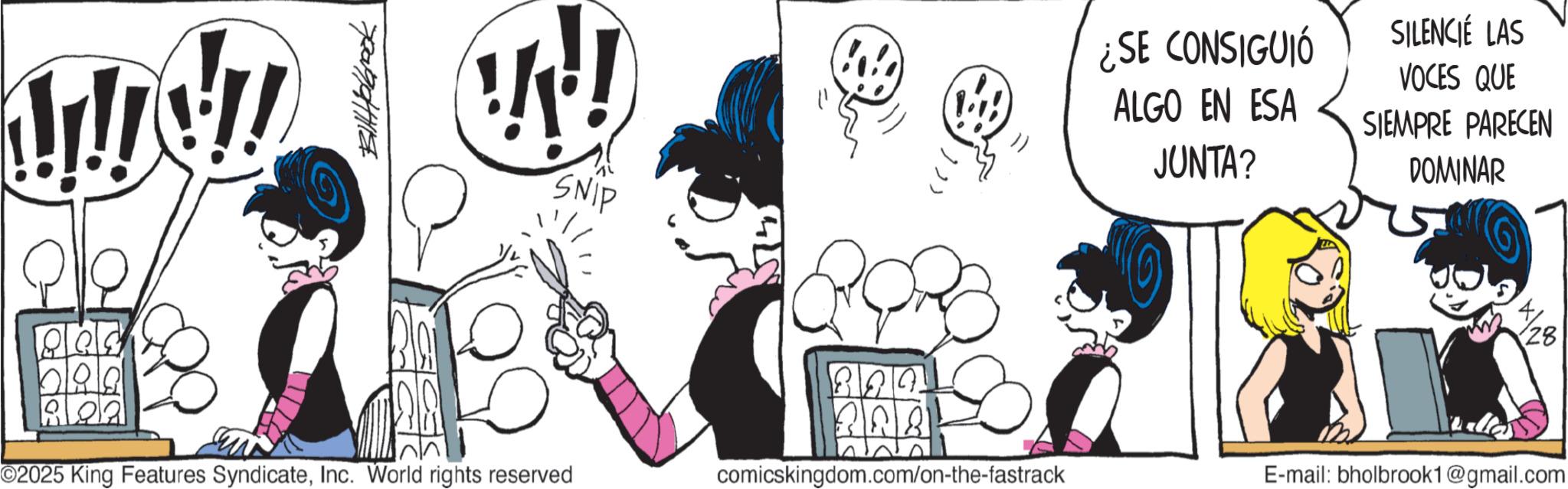 Graphics OCR: Wy ??????? !!!! SNIP 802 O2025 King Features SyndicateInc. World rights reserved 824 328 comicskingdom.com/on-the-fastrack ¿SE CONSIGUIÓ ALGO EN ESA JUNTA? SILENCIÉ LAS VOCES QUE SIEMPRE PARECEN DOMINAR 28 E-mail: bholbrook1@gmail.com Wy ??????? !!!! SNIP 802 O2025 King Features SyndicateInc. World rights reserved 824 328 comicskingdom.com/on-the-fastrack ¿ SE CONSIGUIÓ ALGO EN ESA JUNTA ? SILENCIÉ LAS VOCES QUE SIEMPRE PARECEN DOMINAR 28 E - mail : bholbrook1@gmail.com