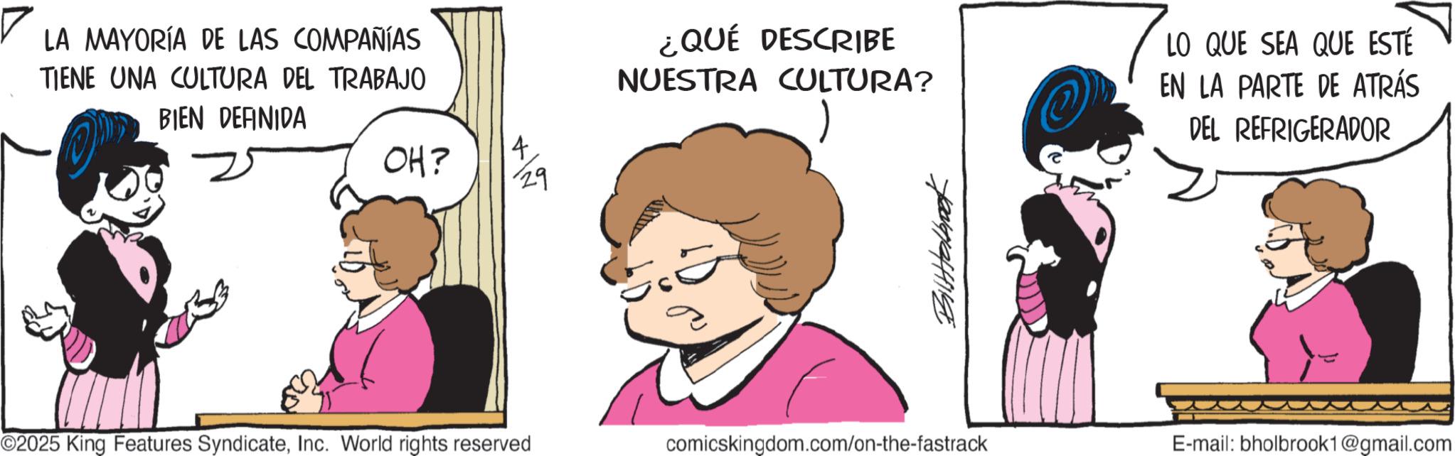 Publication OCR: ? LA MAYORÍA DE LAS COMPAÑÍAS TIENE UNA CULTURA DEL TRABAJO BIEN DEFINIDA OH? 4 29 ¿QUÉ DESCRIBE NUESTRA CULTURA? LO QUE SEA QUE ESTÉ EN LA PARTE DE ATRÁS DEL REFRIGERADOR ©2025 King Features SyndicateInc. World rights reserved comicskingdom.com/on-the-fastrack E-mail: bholbrook1@gmail.com ? LA MAYORÍA DE LAS COMPAÑÍAS TIENE UNA CULTURA DEL TRABAJO BIEN DEFINIDA OH ? 4 29 ¿ QUÉ DESCRIBE NUESTRA CULTURA ? LO QUE SEA QUE ESTÉ EN LA PARTE DE ATRÁS DEL REFRIGERADOR © 2025 King Features SyndicateInc. World rights reserved comicskingdom.com/on-the-fastrack E - mail : bholbrook1@gmail.com