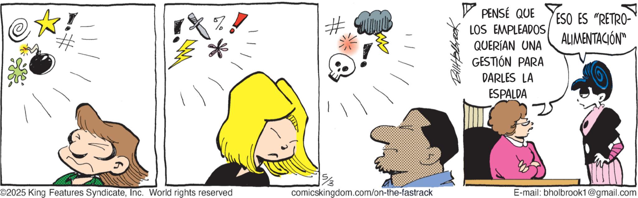 Animated cartoon OCR: PENSÉ QUE LOS EMPLEADOS QUERÍAN UNA GESTIÓN PARA DARLES LA ESPALDA ESO ES "RETRO- ALIMENTACIÓN" 5/3 ©2025 King Features SyndicateInc. World rights reserved comicskingdom.com/on-the-fastrack E-mail: bholbrook1@gmail.com PENSÉ QUE LOS EMPLEADOS QUERÍAN UNA GESTIÓN PARA DARLES LA ESPALDA ESO ES " RETRO- ALIMENTACIÓN " 5/3 © 2025 King Features SyndicateInc. World rights reserved comicskingdom.com/on-the-fastrack E - mail : bholbrook1@gmail.com