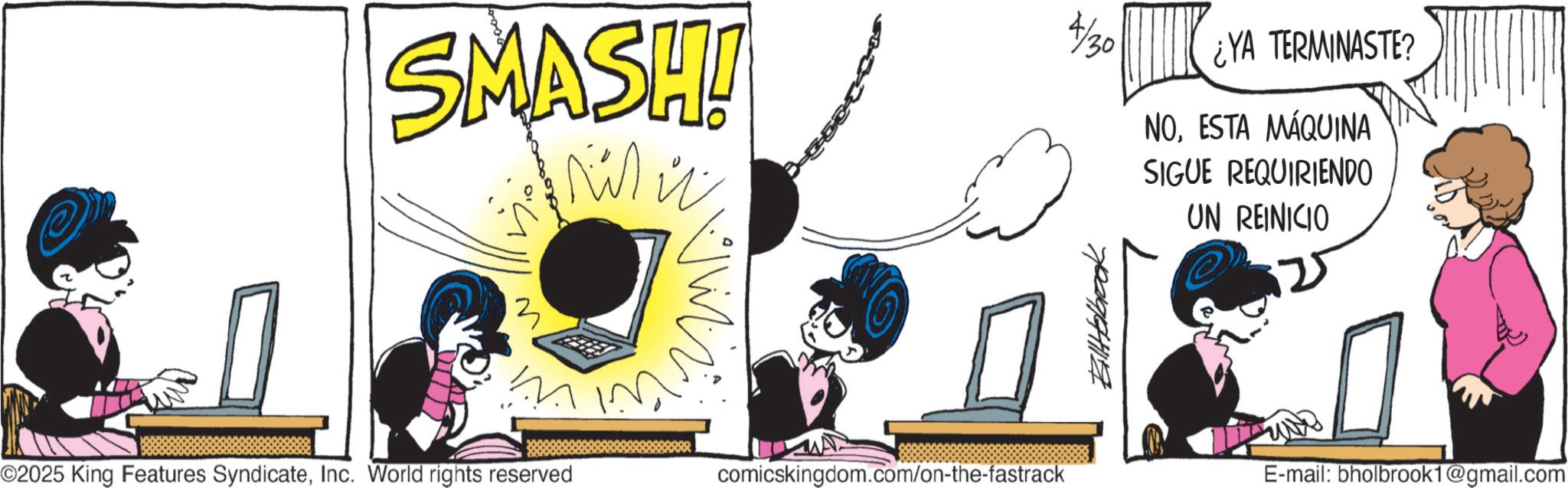 Publication OCR: SMASH! ww 4/30 ¿YA TERMINASTE? NOESTA MÁQUINA SIGUE REQUIRIENDO UN REINICIO M ©2025 King Features SyndicateInc. World rights reserved comicskingdom.com/on-the-fastrack BillHolbrook E-mail: bholbrook1@gmail.com SMASH ! ww 4/30 ¿ YA TERMINASTE ? NOESTA MÁQUINA SIGUE REQUIRIENDO UN REINICIO M © 2025 King Features SyndicateInc. World rights reserved comicskingdom.com/on-the-fastrack BillHolbrook E - mail : bholbrook1@gmail.com