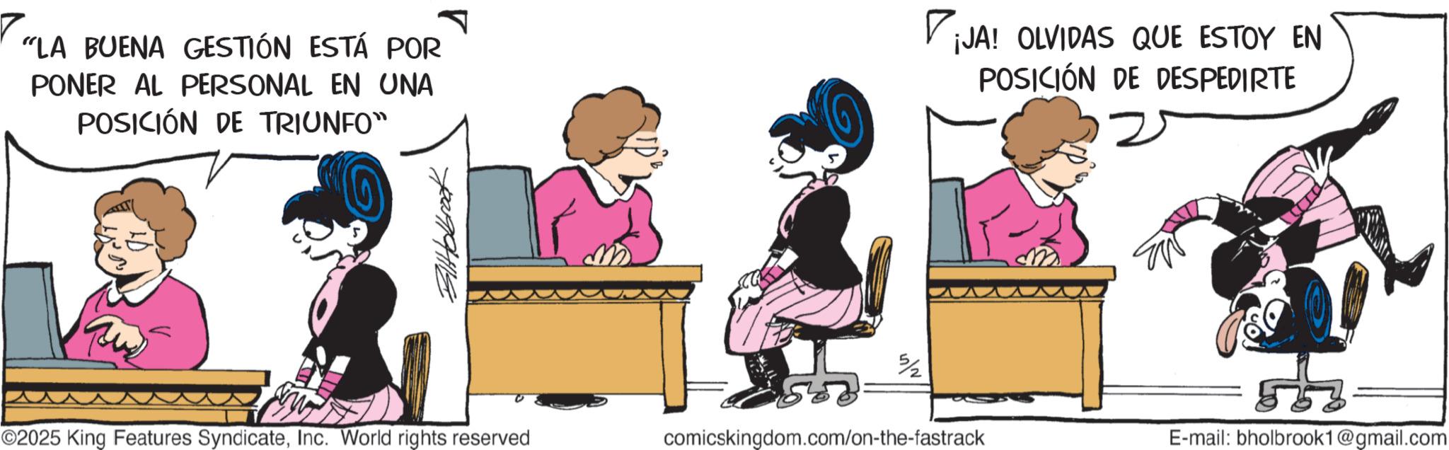 Publication OCR: "LA BUENA GESTIÓN ESTÁ POR PONER AL PERSONAL EN UNA POSICIÓN DE TRIUNFO" ? ¡JA! OLVIDAS QUE ESTOY EN POSICIÓN DE DESPEDIRTE ??????? ©2025 King Features SyndicateInc. World rights reserved comicskingdom.com/on-the-fastrack E-mail: bholbrook1@gmail.com " LA BUENA GESTIÓN ESTÁ POR PONER AL PERSONAL EN UNA POSICIÓN DE TRIUNFO " ? ¡ JA ! OLVIDAS QUE ESTOY EN POSICIÓN DE DESPEDIRTE ??????? © 2025 King Features SyndicateInc. World rights reserved comicskingdom.com/on-the-fastrack E - mail : bholbrook1@gmail.com