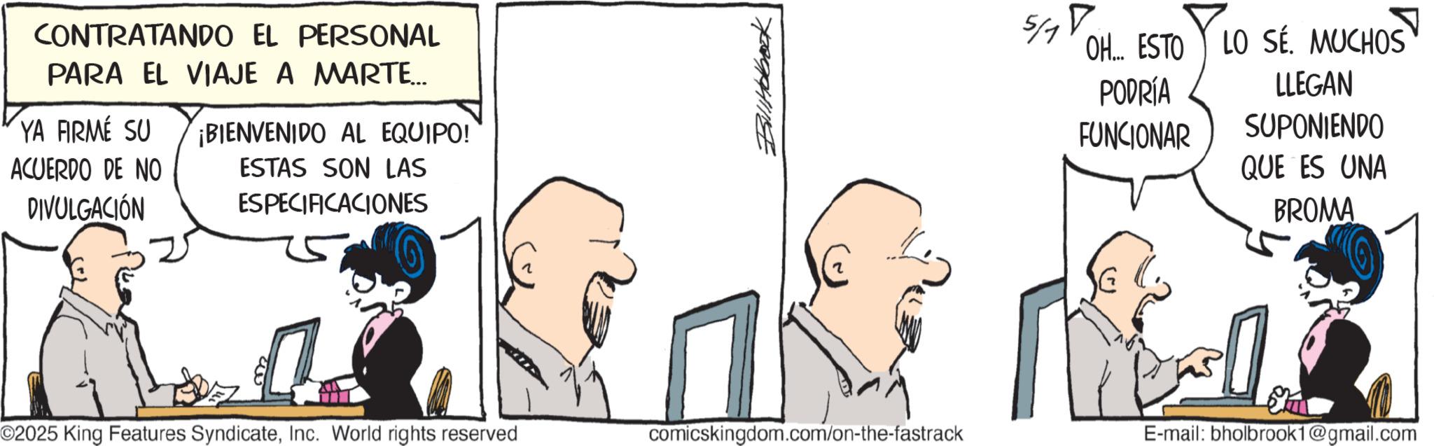 Animated cartoon OCR: CONTRATANDO EL PERSONAL PARA EL VIAJE A MARTE... YA FIRMÉ SU ACUERDO DE NO DIVULGACIÓN ¡BIENVENIDO AL EQUIPO! ESTAS SON LAS ESPECIFICACIONES Bill Holbrook 5/1 OH... ESTO PODRÍA FUNCIONAR LO SÉ. MUCHOS LLEGAN SUPONIENDO QUE ES UNA BROMA ©2025 King Features SyndicateInc. World rights reserved comicskingdom.com/on-the-fastrack E-mail: bholbrook1@gmail.com CONTRATANDO EL PERSONAL PARA EL VIAJE A MARTE ... YA FIRMÉ SU ACUERDO DE NO DIVULGACIÓN ¡ BIENVENIDO AL EQUIPO ! ESTAS SON LAS ESPECIFICACIONES Bill Holbrook 5/1 OH ... ESTO PODRÍA FUNCIONAR LO SÉ . MUCHOS LLEGAN SUPONIENDO QUE ES UNA BROMA © 2025 King Features SyndicateInc. World rights reserved comicskingdom.com/on-the-fastrack E - mail : bholbrook1@gmail.com