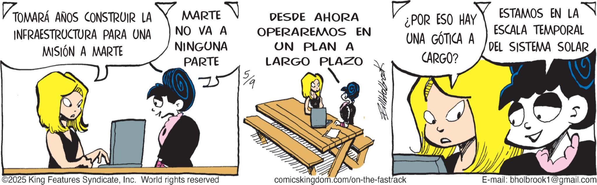 Graphics OCR: TOMARÁ TOMARÁ ANOS CONSTRUIR LA INFRAESTRUCTURA PARA UNA MISIÓN A MARTE MARTE NO VA A NINGUNA PARTE DESDE AHORA OPERAREMOS EN UN PLAN A LARGO PLAZO ¿POR ESO HAY UNA GÓTICA A CARGO? ESTAMOS EN LA ESCALA TEMPORAL DEL SISTEMA SOLAR 2025 King Features SyndicateInc. World rights reserved comicskingdom.com/on-the-fastrack E-mail: bholbrook1@gmail.com TOMARÁ TOMARÁ ANOS CONSTRUIR LA INFRAESTRUCTURA PARA UNA MISIÓN A MARTE MARTE NO VA A NINGUNA PARTE DESDE AHORA OPERAREMOS EN UN PLAN A LARGO PLAZO ¿ POR ESO HAY UNA GÓTICA A CARGO ? ESTAMOS EN LA ESCALA TEMPORAL DEL SISTEMA SOLAR 2025 King Features SyndicateInc. World rights reserved comicskingdom.com/on-the-fastrack E - mail : bholbrook1@gmail.com