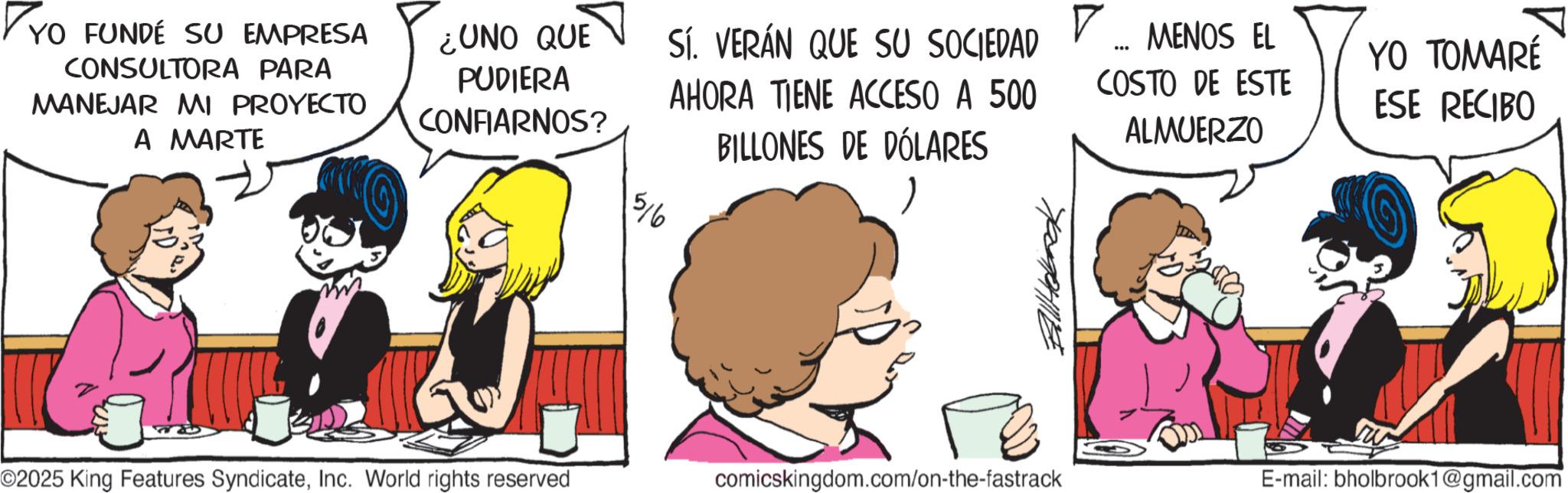 Animated cartoon OCR: YO FUNDE SU EMPRESA CONSULTORA PARA MANEJAR MI PROYECTO A MARTE ¿UNO QUE PUDIERA CONFIARNOS? Sí. VERÁN QUE SU SOCIEDAD AHORA TIENE ACCESO A 500 BILLONES DE DÓLARES 516 MENOS EL ... YO TOMARÉ COSTO DE ESTE ALMUERZO ESE RECIBO O2025 King Features SyndicateInc. World rights reserved comicskingdom.com/on-the-fastrack E-mail: bholbrook1@gmail.com YO FUNDE SU EMPRESA CONSULTORA PARA MANEJAR MI PROYECTO A MARTE ¿ UNO QUE PUDIERA CONFIARNOS ? Sí . VERÁN QUE SU SOCIEDAD AHORA TIENE ACCESO A 500 BILLONES DE DÓLARES 516 MENOS EL ... YO TOMARÉ COSTO DE ESTE ALMUERZO ESE RECIBO O2025 King Features SyndicateInc. World rights reserved comicskingdom.com/on-the-fastrack E - mail : bholbrook1@gmail.com