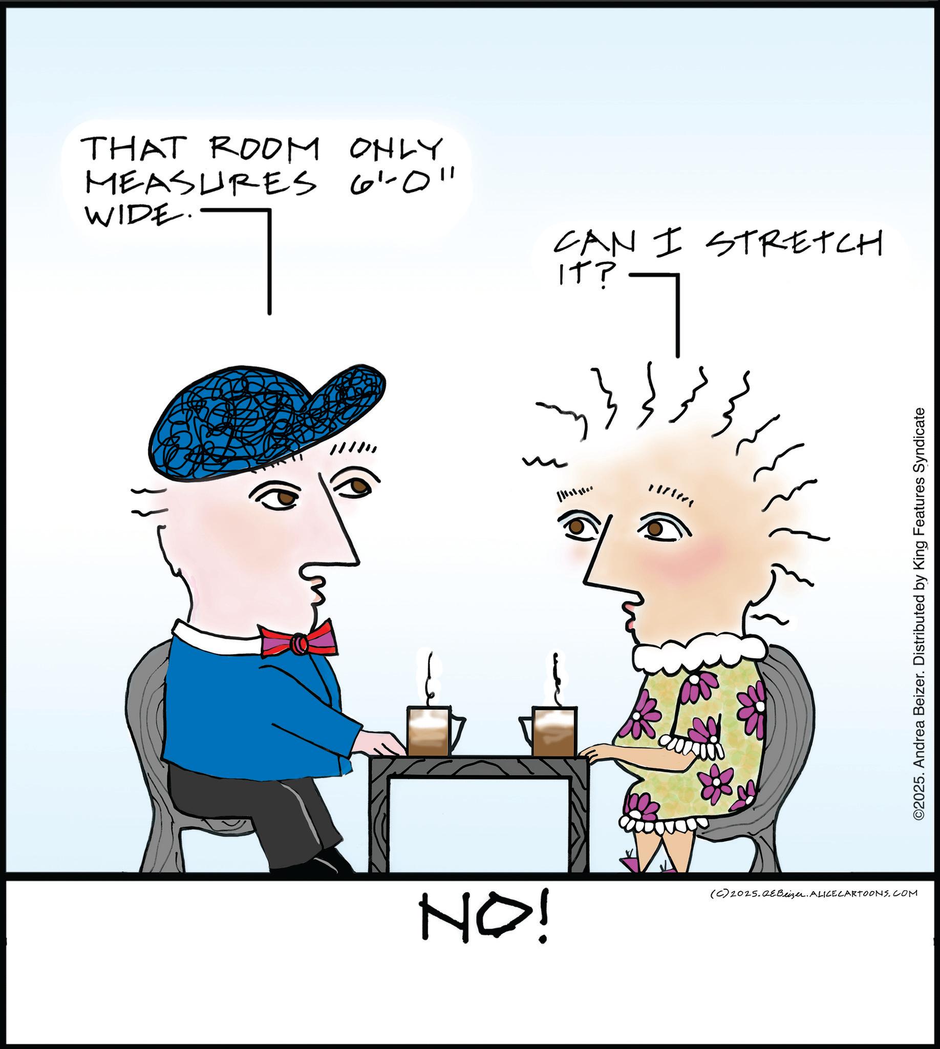 Line art OCR: THAT ROOM ONLY MEASURES 6'0" WIDE. CAN I STRETCH IT? (C) 2025.QEBeizer. ALICECARTOONS.COM NO! ©2025. Andrea Beizer. Distributed by King Features Syndicate THAT ROOM ONLY MEASURES 6'0 " WIDE . CAN I STRETCH IT ? ( C ) 2025.QEBeizer . ALICECARTOONS.COM NO ! © 2025 . Andrea Beizer . Distributed by King Features Syndicate