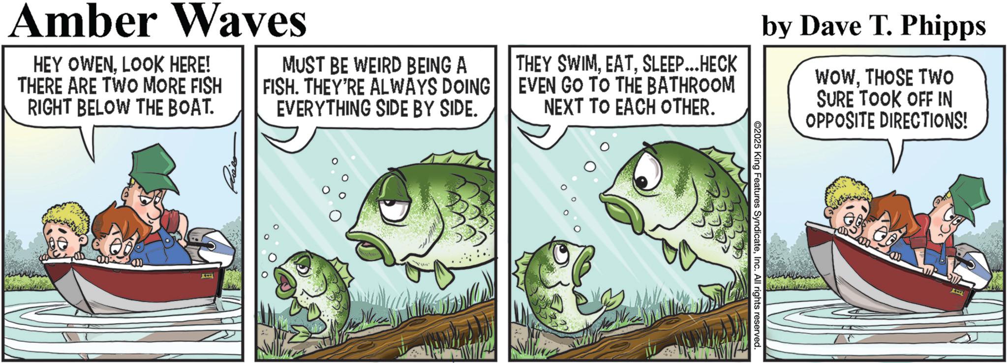 Animated cartoon OCR: @2025 King Features SyndicateInc. All rights reserved. Amber Waves HEY OWENLOOK HERE! THERE ARE TWO MORE FISH RIGHT BELOW THE BOAT. MUST BE WEIRD BEING A FISH. THEY'RE ALWAYS DOING EVERYTHING SIDE BY SIDE. THEY SWIMSLEEP...HECK EVEN GO TO THE BATHROOM NEXT TO EACH OTHER. by Dave T. Phipps WOWTHOSE TWO SURE TOOK OFF IN OPPOSITE DIRECTIONS! @ 2025 King Features SyndicateInc. All rights reserved . Amber Waves HEY OWENLOOK HERE ! THERE ARE TWO MORE FISH RIGHT BELOW THE BOAT . MUST BE WEIRD BEING A FISH . THEY'RE ALWAYS DOING EVERYTHING SIDE BY SIDE . THEY SWIMSLEEP ... HECK EVEN GO TO THE BATHROOM NEXT TO EACH OTHER . by Dave T. Phipps WOWTHOSE TWO SURE TOOK OFF IN OPPOSITE DIRECTIONS !