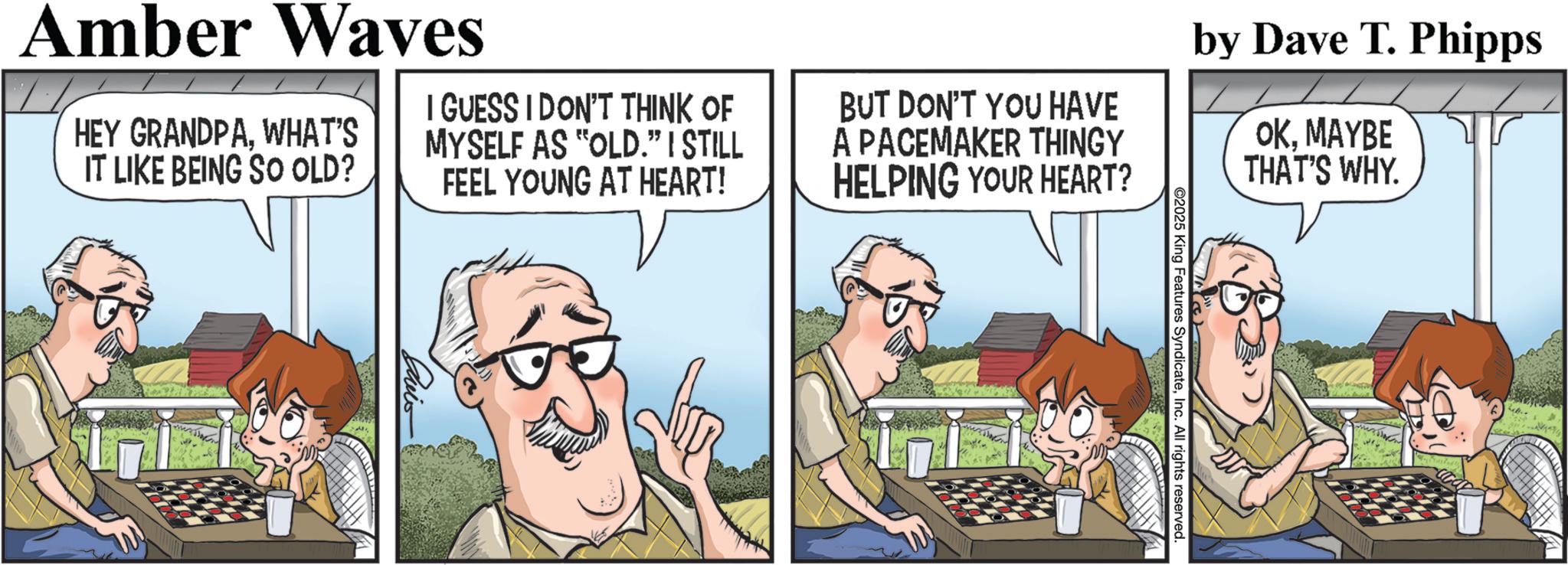 Publication OCR: @2025 King Features SyndicateInc. All rights reserved. Amber Waves HEY GRANDPAWHAT'S IT LIKE BEING SO OLD? I GUESS I DON'T THINK OF MYSELF AS "OLD." I STILL FEEL YOUNG AT HEART! BUT DON'T YOU HAVE A PACEMAKER THINGY HELPING YOUR HEART? by Dave T. Phipps OKMAYBE THAT'S WHY. Cuis @ 2025 King Features SyndicateInc. All rights reserved . Amber Waves HEY GRANDPAWHAT'S IT LIKE BEING SO OLD ? I GUESS I DON'T THINK OF MYSELF AS " OLD . " I STILL FEEL YOUNG AT HEART ! BUT DON'T YOU HAVE A PACEMAKER THINGY HELPING YOUR HEART ? by Dave T. Phipps OKMAYBE THAT'S WHY . Cuis