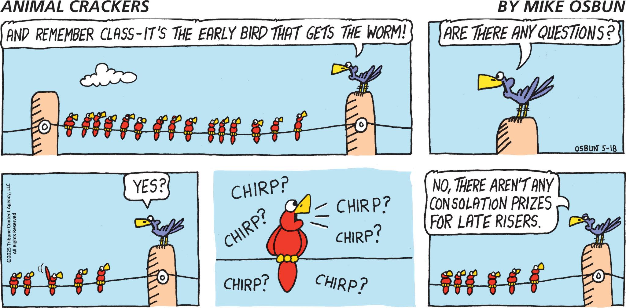 LLC All Rights Reserved ANIMAL CRACKERS ?AND REMEMBER CLASS-IT'S THE EARLY BIRD THAT GETS THE WORM! BY MIKE OSBUN ARE THERE ANY QUESTIONS? YES? CHIRP? CHIRP? CHIRP? NOTHERE AREN'T ANY CONSOLATION PRIZES CHIRP? FOR LATE RISERS. CHIRP? CHIRP? OSBUN 5-18 © 2025 Tribune Content AgencyLLC All Rights Reserved ANIMAL CRACKERS ? AND REMEMBER CLASS - IT'S THE EARLY BIRD THAT GETS THE WORM ! BY MIKE OSBUN ARE THERE ANY QUESTIONS ? YES ? CHIRP ? CHIRP ? CHIRP ? NOTHERE AREN'T ANY CONSOLATION PRIZES CHIRP ? FOR LATE RISERS . CHIRP ? CHIRP ? OSBUN 5-18