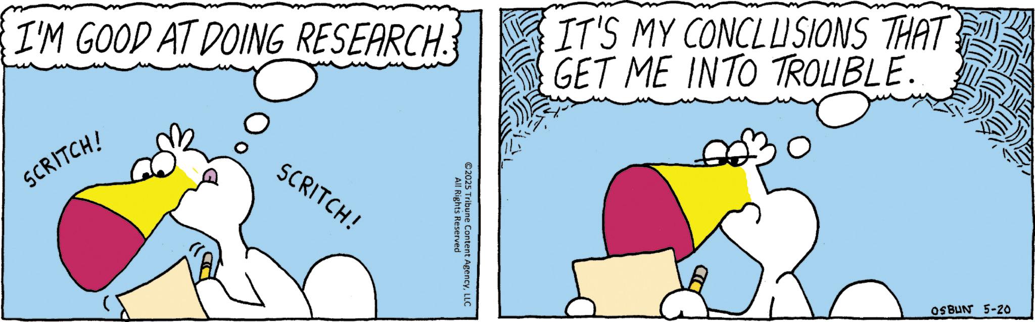 Fiction OCR: I'M GOOD AT DOING RESEARCH. IT'S MY CONCLUSIONS THAT GET ME INTO TROUBLE. SCRITCH! SCRITCH! ©2025 All Rights Reserved Tribune Content AgencyLLC OSBUN 5-20 I'M GOOD AT DOING RESEARCH . IT'S MY CONCLUSIONS THAT GET ME INTO TROUBLE . SCRITCH ! SCRITCH ! © 2025 All Rights Reserved Tribune Content AgencyLLC OSBUN 5-20