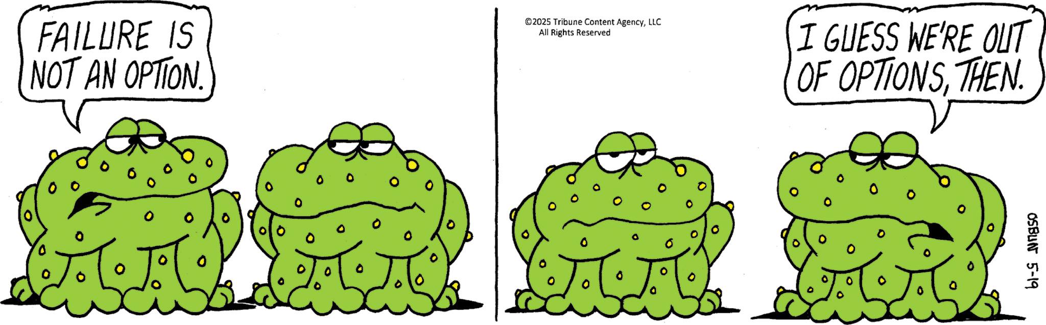 Toads OCR: FAILURE IS NOT AN OPTION. © 2025 Tribune Content AgencyLLC All Rights Reserved I GUESS WE'RE OUT OF OPTIONSTHEN ? ° OSBUN 5-19 FAILURE IS NOT AN OPTION . © 2025 Tribune Content AgencyLLC All Rights Reserved I GUESS WE'RE OUT OF OPTIONSTHEN ? ° OSBUN 5-19