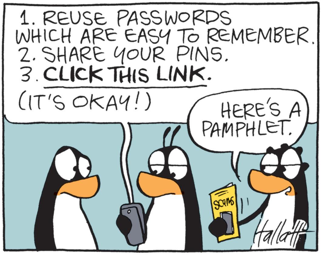 Beak OCR: 1. REUSE PASSWORDS WHICH ARE EASY TO REMEMBER. 2. SHARE YOUR PINS. 3. CLICK THIS LINK. (IT'S OKAY!) HERE'S A PAMPHLET. Scams Hallati 1. REUSE PASSWORDS WHICH ARE EASY TO REMEMBER . 2. SHARE YOUR PINS . 3. CLICK THIS LINK . ( IT'S OKAY ! ) HERE'S A PAMPHLET . Scams Hallati
