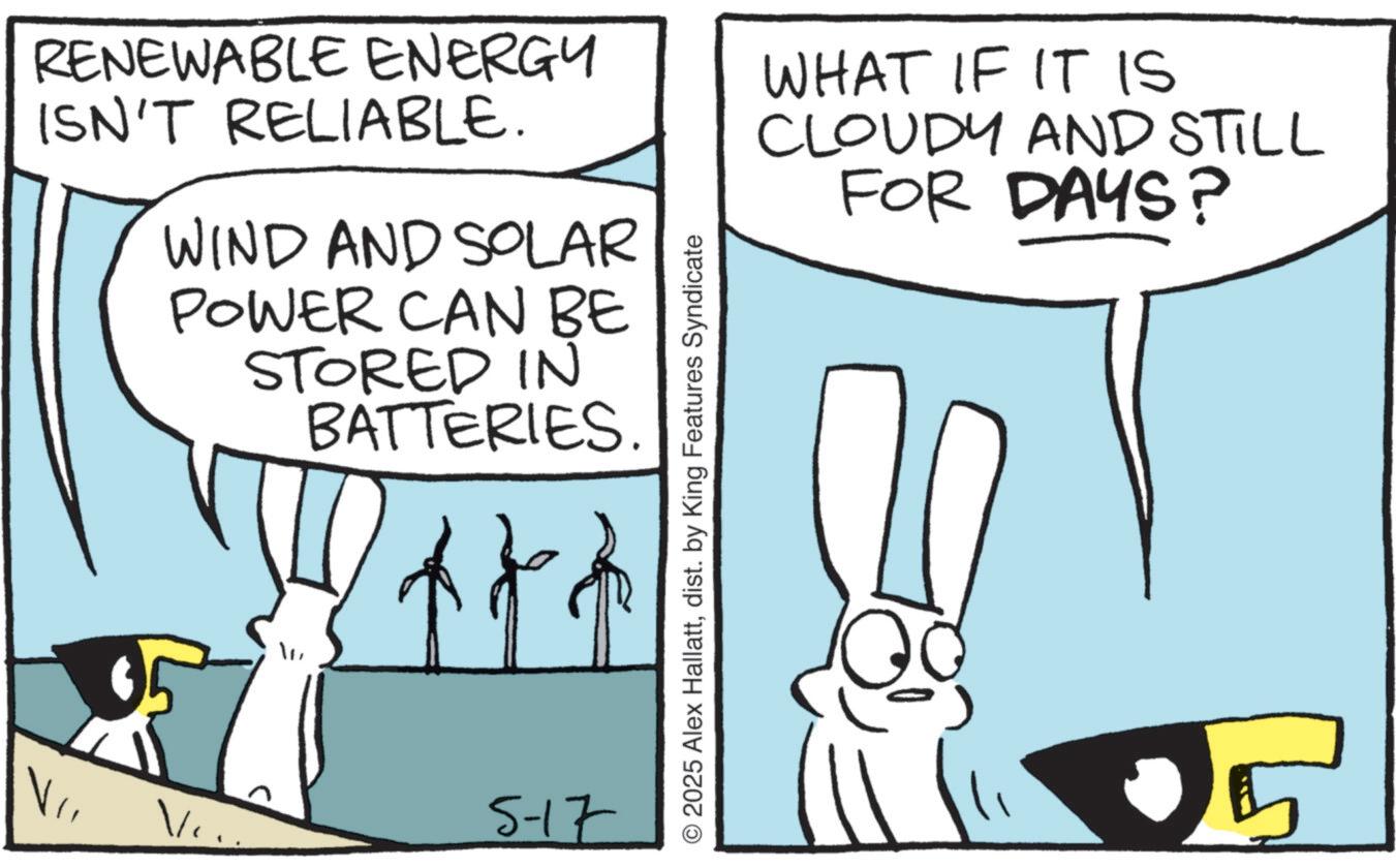 Animation OCR: RENEWABLE ENERGY ISN'T RELIABLE. WIND AND SOLAR POWER CAN BE STORED IN BATTERIES. Ve 5-17 © 2025 Alex Hallattdist. by King Features Syndicate WHAT IF IT IS CLOUDY AND STILL FOR DAYS? RENEWABLE ENERGY ISN'T RELIABLE . WIND AND SOLAR POWER CAN BE STORED IN BATTERIES . Ve 5-17 © 2025 Alex Hallattdist . by King Features Syndicate WHAT IF IT IS CLOUDY AND STILL FOR DAYS ?