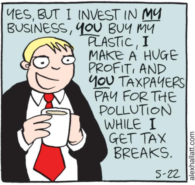 Photo caption OCR: YESBUT I INVEST IN MY BUSINESSYOU BUY MY PLASTICI MAKE A HUGE PROFITAND YOU TAXPAYERS PAY FOR THE POLLUTION WHILE I GET TAX BREAKS. 5-22 alexhallatt.com YESBUT I INVEST IN MY BUSINESSYOU BUY MY PLASTICI MAKE A HUGE PROFITAND YOU TAXPAYERS PAY FOR THE POLLUTION WHILE I GET TAX BREAKS . 5-22 alexhallatt.com