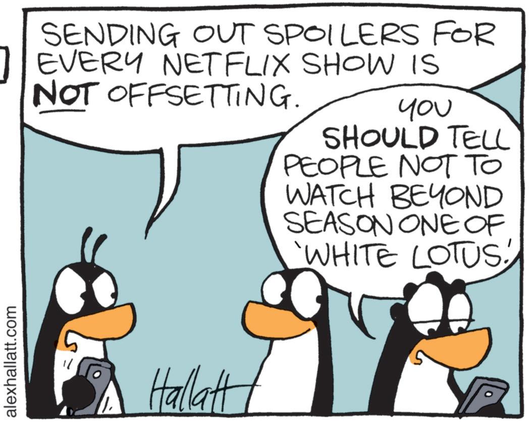 Comics OCR: alexhallatt.com SENDING OUT SPOILERS FOR 1 EVERY NETFLIX SHOW IS NOT OFFSETTING. YOU SHOULD TELL Hallatt PEOPLE NOT TO WATCH BEYOND SEASON ONE OF 'WHITE LOTUS! alexhallatt.com SENDING OUT SPOILERS FOR 1 EVERY NETFLIX SHOW IS NOT OFFSETTING . YOU SHOULD TELL Hallatt PEOPLE NOT TO WATCH BEYOND SEASON ONE OF ' WHITE LOTUS !