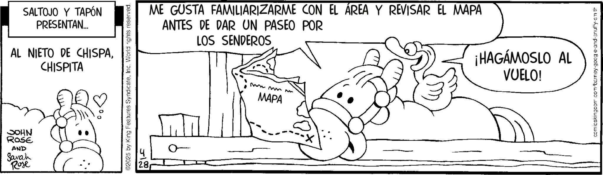 Pleased OCR: JOHN ROSE AND Sarah Rose SALTOJO Y TAPÓN PRESENTAN... AL NIETO DE CHISPACHISPITA ©2025 by King Features SyndicateInc. World rights reserved. ME GUSTA FAMILIARIZARME CON EL ÁREA Y REVISAR EL MAPA ANTES DE DAR UN PASEO POR LOS SENDEROS mn mm MAPA ¡HAGÁMOSLO AL VUELO! comicskingcom.com/barney-goog e-and-snuffy-sm th JOHN ROSE AND Sarah Rose SALTOJO Y TAPÓN PRESENTAN ... AL NIETO DE CHISPACHISPITA © 2025 by King Features SyndicateInc. World rights reserved . ME GUSTA FAMILIARIZARME CON EL ÁREA Y REVISAR EL MAPA ANTES DE DAR UN PASEO POR LOS SENDEROS mn mm MAPA ¡ HAGÁMOSLO AL VUELO ! comicskingcom.com/barney-goog e - and - snuffy - sm th