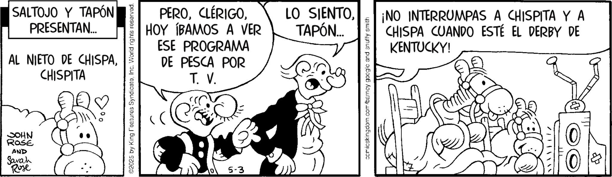 Monochrome OCR: SALTOJO Y TAPÓN PRESENTAN... AL NIETO DE CHISPACHISPITA JOHN ROSE AND Sarah Rose PEROHOY ÍBAMOS A VER ESE PROGRAMA DE PESCA POR T. V. ©2025 by King Features SyndicateInc. World rights reserved. 0 5-3 LO SIENTOTAPÓN... comicskingdom.com/barney google and snuffy smith ¡NO INTERRUMPAS A CHISPITA Y A CHISPA CUANDO ESTÉ EL DERBY DE KENTUCKY! SALTOJO Y TAPÓN PRESENTAN ... AL NIETO DE CHISPACHISPITA JOHN ROSE AND Sarah Rose PEROHOY ÍBAMOS A VER ESE PROGRAMA DE PESCA POR T. V. © 2025 by King Features SyndicateInc. World rights reserved . 0 5-3 LO SIENTOTAPÓN ... comicskingdom.com/barney google and snuffy smith ¡ NO INTERRUMPAS A CHISPITA Y A CHISPA CUANDO ESTÉ EL DERBY DE KENTUCKY !