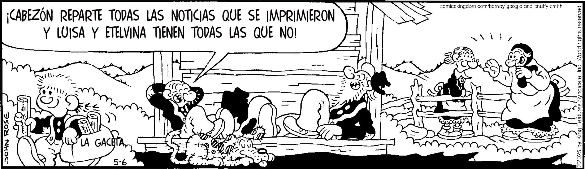 Animated cartoon OCR: JOHN ROSE ¡CABEZÓN REPARTE TODAS LAS NOTICIAS QUE SE IMPRIMIERON Y LUISA Y ETELVINA TIENEN TODAS LAS QUE NO! LA GACETA 5-6 comicckingdom.com/barncy goog c and cnuffy smith ©2025 by King reatures SyndicateInc. World rights reserved. JOHN ROSE ¡ CABEZÓN REPARTE TODAS LAS NOTICIAS QUE SE IMPRIMIERON Y LUISA Y ETELVINA TIENEN TODAS LAS QUE NO ! LA GACETA 5-6 comicckingdom.com/barncy goog c and cnuffy smith © 2025 by King reatures SyndicateInc. World rights reserved .