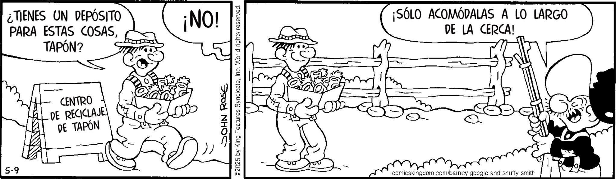 Pleased OCR: 5-9 ¿TIENES UN DEPÓSITO PARA ESTAS COSASTAPÓN? CENTRO -DE RECICLAJE DE TAPÓN ¡NO! JOHN ROSE ©2025 by King Features SyndicateInc. World rights reserved. ¡SÓLO ACOMÓDALAS A LO LARGO DE LA CERCA! comicskingdom.com/barney google and snuffy smith 5-9 ¿ TIENES UN DEPÓSITO PARA ESTAS COSASTAPÓN ? CENTRO -DE RECICLAJE DE TAPÓN ¡ NO ! JOHN ROSE © 2025 by King Features SyndicateInc. World rights reserved . ¡ SÓLO ACOMÓDALAS A LO LARGO DE LA CERCA ! comicskingdom.com/barney google and snuffy smith