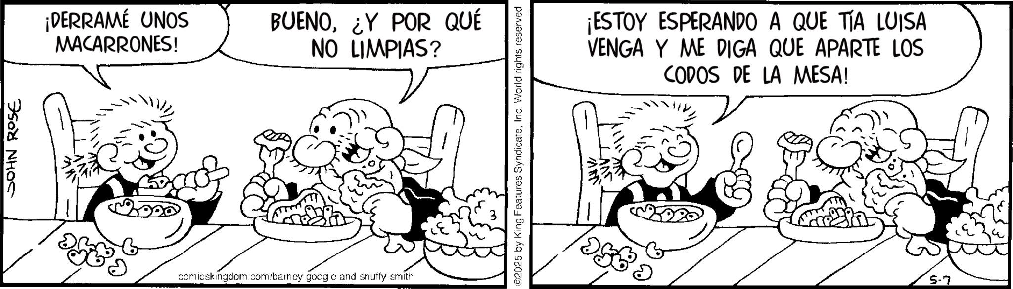 Fiction OCR: JOHN ROSE ¡DERRAME UNOS MACARRONES! BUENO¿Y POR QUÉ NO LIMPIAS? ? comicskingdom.com/barncy goog c and snuffy smith 02025 by King Features SyndicateInc. World rights reserved. ¡ESTOY ESPERANDO A QUE TIA LUISA VENGA Y ME DIGA QUE APARTE LOS CODOS DE LA MESA! 5-7 JOHN ROSE ¡ DERRAME UNOS MACARRONES ! BUENO¿ Y POR QUÉ NO LIMPIAS ? ? comicskingdom.com/barncy goog c and snuffy smith 02025 by King Features SyndicateInc. World rights reserved . ¡ ESTOY ESPERANDO A QUE TIA LUISA VENGA Y ME DIGA QUE APARTE LOS CODOS DE LA MESA ! 5-7