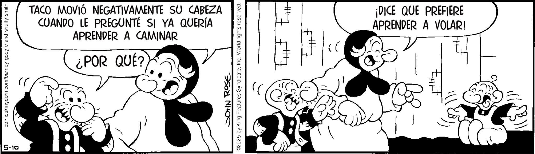 Happiness OCR: 5-10 comicskingdom.com/barney google and snuffy smith TACO MOVIÓ NEGATIVAMENTE SU CABEZA CUANDO LE PREGUNTÉ SI YA QUERÍA APRENDER A CAMINAR ¿POR QUÉ? H JOHN ROSE @2025 by King Features SyndicateInc. World rights reserved. (ei ¡DICE QUE PREFIERE APRENDER A VOLAR! 5-10 comicskingdom.com/barney google and snuffy smith TACO MOVIÓ NEGATIVAMENTE SU CABEZA CUANDO LE PREGUNTÉ SI YA QUERÍA APRENDER A CAMINAR ¿ POR QUÉ ? H JOHN ROSE @ 2025 by King Features SyndicateInc. World rights reserved . ( ei ¡ DICE QUE PREFIERE APRENDER A VOLAR !