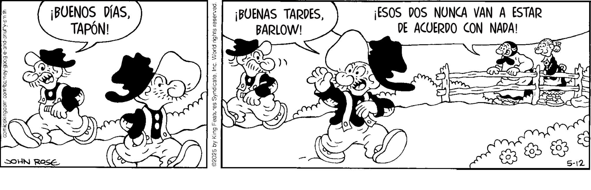 Animated cartoon OCR: comicskingcom.com/barney-google-and-anuffy-sm th JOHN ROSE ¡BUENOS DÍASTAPÓN! 2025 by King Features SyndicateInc. World rights reserved. ¡BUENAS TARDESBARLOW! ¡ESOS DOS NUNCA VAN A ESTAR DE ACUERDO CON NADA! 5-12 comicskingcom.com/barney-google-and-anuffy-sm th JOHN ROSE ¡ BUENOS DÍASTAPÓN ! 2025 by King Features SyndicateInc. World rights reserved . ¡ BUENAS TARDESBARLOW ! ¡ ESOS DOS NUNCA VAN A ESTAR DE ACUERDO CON NADA ! 5-12