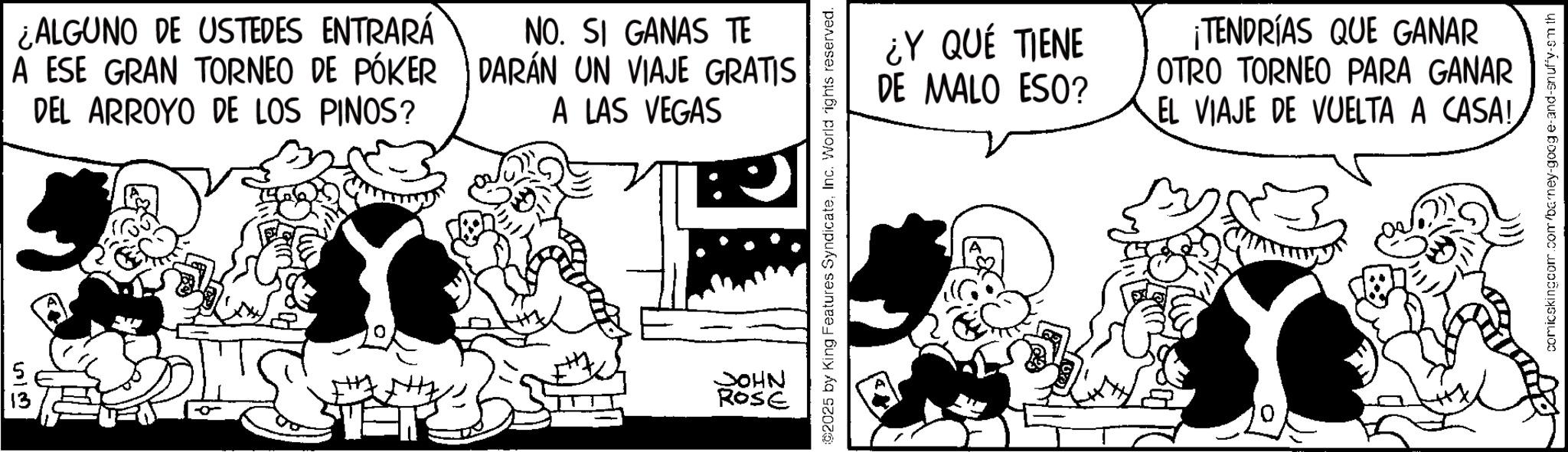 Animated cartoon OCR: 513 ¿ALGUNO DE USTEDES ENTRARÁ A ESE GRAN TORNEO DE PÓKER DEL ARROYO DE LOS PINOS? NO. SI GANAS TE DARÁN UN VIAJE GRATIS A LAS VEGAS JOHN ROSE 2025 by King Features SyndicateInc. World rights reserved. ¿Y QUÉ TIENE DE MALO ESO? ¡TENDRÍAS QUE GANAR OTRO TORNEO PARA GANAR EL VIAJE DE VUELTA A CASA! comicskingcom.com/barney-google-and-snuffy-sm th 513 ¿ ALGUNO DE USTEDES ENTRARÁ A ESE GRAN TORNEO DE PÓKER DEL ARROYO DE LOS PINOS ? NO . SI GANAS TE DARÁN UN VIAJE GRATIS A LAS VEGAS JOHN ROSE 2025 by King Features SyndicateInc. World rights reserved . ¿ Y QUÉ TIENE DE MALO ESO ? ¡ TENDRÍAS QUE GANAR OTRO TORNEO PARA GANAR EL VIAJE DE VUELTA A CASA ! comicskingcom.com/barney-google-and-snuffy-sm th