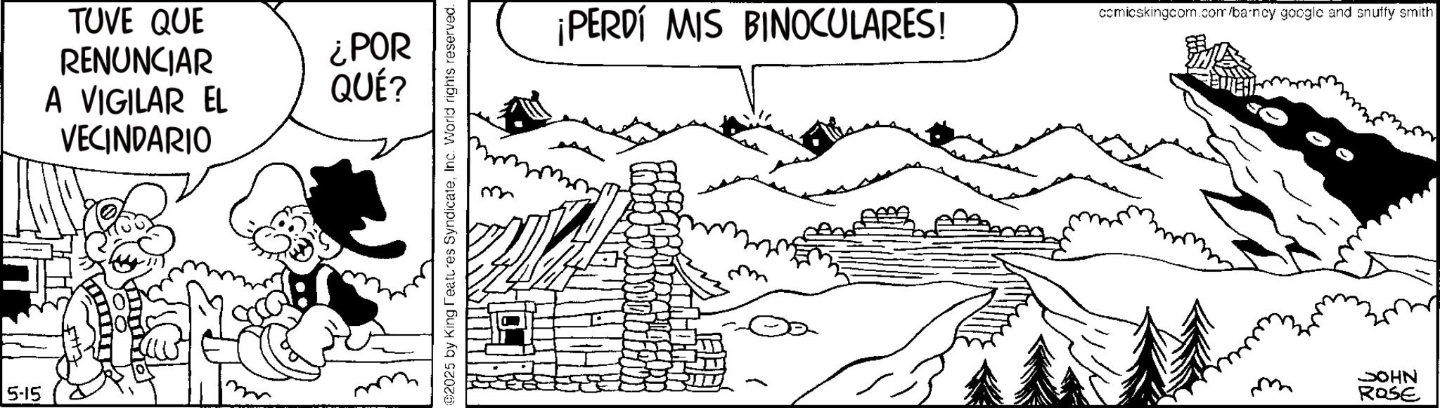 Line art OCR: 5-15 TUVE QUE RENUNCIAR ¿POR A VIGILAR EL VECINDARIO QUÉ? ©2025 by King Features SyndicateInc. World rights reserved. ¡PERDÍ MIS BINOCULARES! comicskingcom.com/barncy google and snuffy smith JOHN ROSE 5-15 TUVE QUE RENUNCIAR ¿ POR A VIGILAR EL VECINDARIO QUÉ ? © 2025 by King Features SyndicateInc. World rights reserved . ¡ PERDÍ MIS BINOCULARES ! comicskingcom.com/barncy google and snuffy smith JOHN ROSE