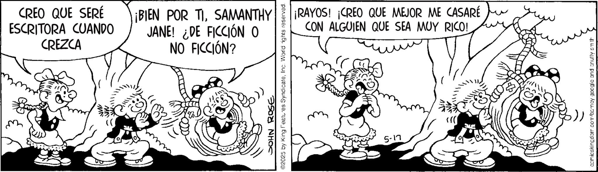 Comics OCR: CREO QUE SERÉ ESCRITORA CUANDO CREZCA ¡BIEN POR TISAMANTHY JANE! ¿DE FICCIÓN O NO FICCIÓN? ¡RAYOS! ¡CREO QUE MEJOR ME CASARÉ CON ALGUIEN QUE SEA MUY RICO! JOHN ROSE 02025 by King Features SyndicateInc. World rights reserved. 5-17 comicskingdom.com/barncy google and snuffy sm th CREO QUE SERÉ ESCRITORA CUANDO CREZCA ¡ BIEN POR TISAMANTHY JANE ! ¿ DE FICCIÓN O NO FICCIÓN ? ¡ RAYOS ! ¡ CREO QUE MEJOR ME CASARÉ CON ALGUIEN QUE SEA MUY RICO ! JOHN ROSE 02025 by King Features SyndicateInc. World rights reserved . 5-17 comicskingdom.com/barncy google and snuffy sm th