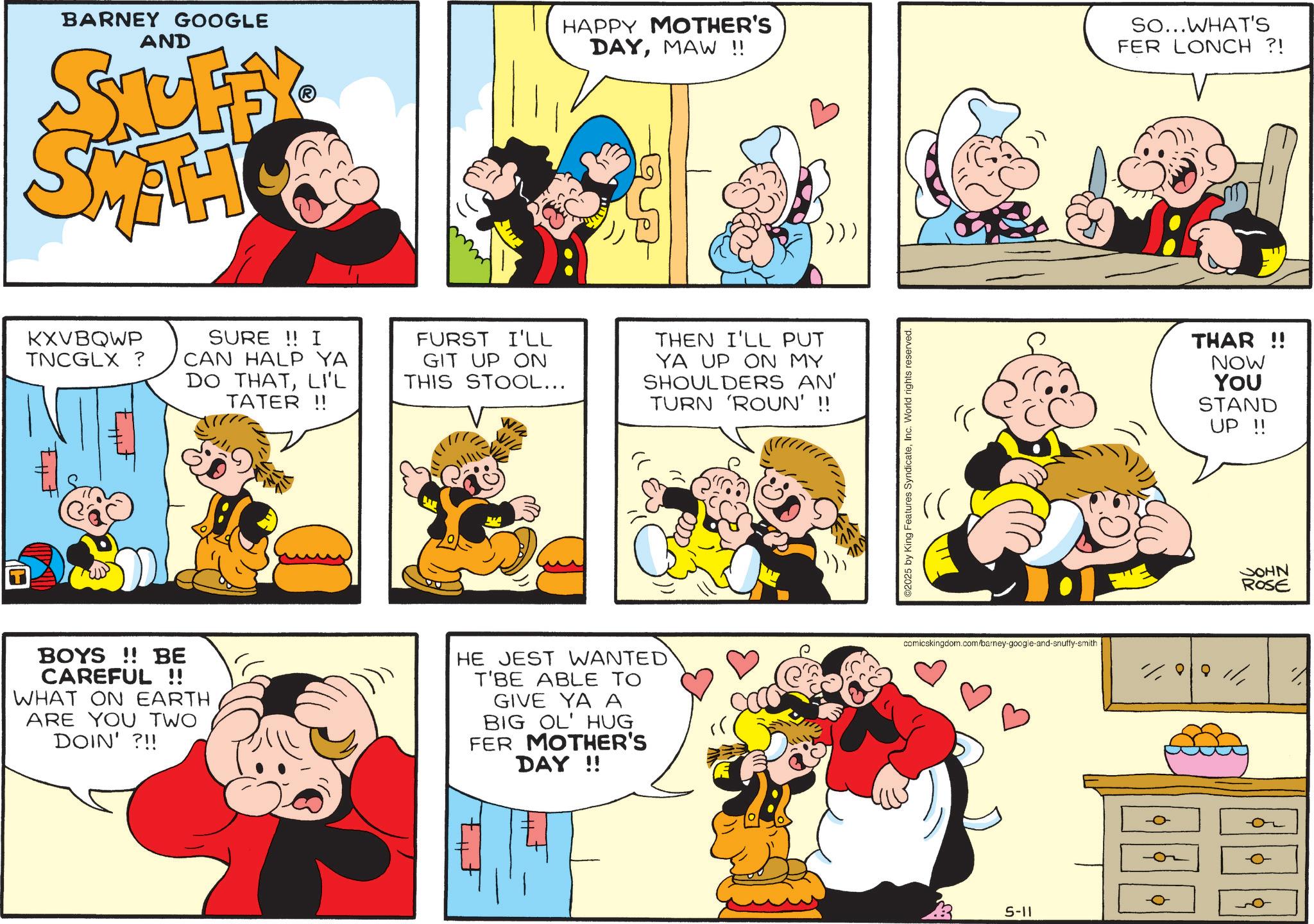 Conversation OCR: BARNEY GOOGLE AND STUFY SMAH HAPPY MOTHER'S DAYMAW !! KXVBQWP TNCGLX ? SURE !! I CAN HALP YA DO THATLI'L TATER!! FURST I'LL GIT UP ON THIS STOOL... THEN I'LL PUT YA UP ON MY SHOULDERS AN' TURN 'ROUN' !! BOYS!! BE CAREFUL !! WHAT ON EARTH ARE YOU TWO DOIN' ?!! HE JEST WANTED T'BE ABLE TO GIVE YA A BIG OL' HUG FER MOTHER'S DAY!! ©2025 by King Features SyndicateInc. World rights reserved. So...WHAT'S FER LONCH ?! THAR !! NOW YOU STAND UP !! comicskingdom.com/barney-google-and-snuffy-smith 1188111 5-11 JOHN ROSE BARNEY GOOGLE AND STUFY SMAH HAPPY MOTHER'S DAYMAW !! KXVBQWP TNCGLX ? SURE !! I CAN HALP YA DO THATLI'L TATER !! FURST I'LL GIT UP ON THIS STOOL ... THEN I'LL PUT YA UP ON MY SHOULDERS AN ' TURN ' ROUN ' !! BOYS !! BE CAREFUL !! WHAT ON EARTH ARE YOU TWO DOIN ' ? !! HE JEST WANTED T'BE ABLE TO GIVE YA A BIG OL ' HUG FER MOTHER'S DAY !! © 2025 by King Features SyndicateInc. World rights reserved . So ... WHAT'S FER LONCH ? ! THAR !! NOW YOU STAND UP !! comicskingdom.com/barney-google-and-snuffy-smith 1188111 5-11 JOHN ROSE