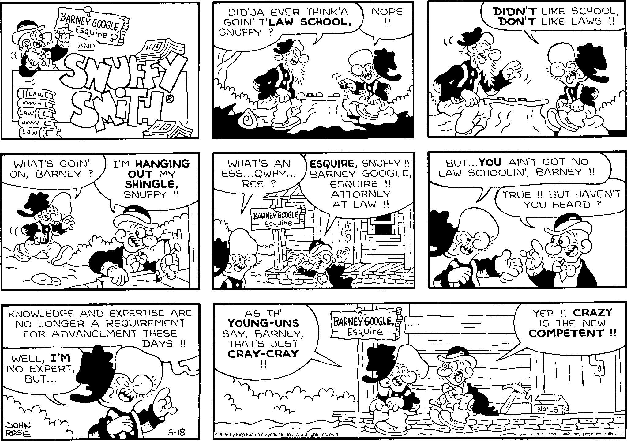 Conversation OCR: BARNEY GOOGLEEsquire g LAW ?~ LAW LAW AND SNUF SMITH WHAT'S GOIN' ONBARNEY? I'M HANGING OUT MY "( SHINGLESNUFFY!! DID JA EVER THINK'A GOIN' T'LAW SCHOOLSNUFFY? WHAT'S AN ESS...QWHY... REE ? BARNEY GOOGLE Esquire. NOPE !! " ESQUIRESNUFFY !! BARNEY GOOGLEESQUIRE !! ATTORNEY AT LAW !! DIDN'T LIKE SCHOOLDON'T LIKE LAWS !! BUT...YOU AIN'T GOT NO LAW SCHOOLIN'BARNEY !! TRUE!! BUT HAVEN'T YOU HEARD? KNOWLEDGE AND EXPERTISE ARE NO LONGER A REQUIREMENT FOR ADVANCEMENT THESE WELLI'M NO EXPERTBUT... DAYS!! AS TH' YOUNG-UNS SAYTHAT'S JEST CRAY-CRAY !! BARNEY GOOGLEEsquire YEP!! CRAZY IS THE NEW COMPETENT!! ???? ROSE 5-18 ©2025 by King Features SyndicateInc. World rights reserved. NAILS comicskingdom.com/barney-google-and-snuffy-smith BARNEY GOOGLEEsquire g LAW ? ~ LAW LAW AND SNUF SMITH WHAT'S GOIN ' ONBARNEY ? I'M HANGING OUT MY " ( SHINGLESNUFFY !! DID JA EVER THINK'A GOIN ' T'LAW SCHOOLSNUFFY ? WHAT'S AN ESS ... QWHY ... REE ? BARNEY GOOGLE Esquire . NOPE !! " ESQUIRESNUFFY !! BARNEY GOOGLEESQUIRE !! ATTORNEY AT LAW !! DIDN'T LIKE SCHOOLDON'T LIKE LAWS !! BUT ... YOU AIN'T GOT NO LAW SCHOOLIN 'BARNEY !! TRUE !! BUT HAVEN'T YOU HEARD ? KNOWLEDGE AND EXPERTISE ARE NO LONGER A REQUIREMENT FOR ADVANCEMENT THESE WELLI'M NO EXPERTBUT ... DAYS !! AS TH ' YOUNG - UNS SAYTHAT'S JEST CRAY - CRAY !! BARNEY GOOGLEEsquire YEP !! CRAZY IS THE NEW COMPETENT !! ???? ROSE 5-18 © 2025 by King Features SyndicateInc. World rights reserved . NAILS comicskingdom.com/barney-google-and-snuffy-smith