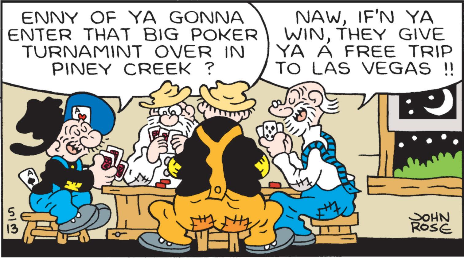 Comic book OCR: ENNY OF YA GONNA ENTER THAT BIG POKER TURNAMINT OVER IN PINEY CREEK ? NAWIF'N YA WINTHEY GIVE YA A FREE TRIP TO LAS VEGAS !! 513 JOHN ROSE ENNY OF YA GONNA ENTER THAT BIG POKER TURNAMINT OVER IN PINEY CREEK ? NAWIF'N YA WINTHEY GIVE YA A FREE TRIP TO LAS VEGAS !! 513 JOHN ROSE