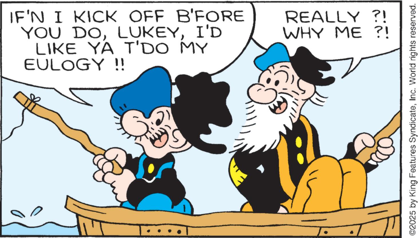 Graphics OCR: IF'N I KICK OFF B'FORE YOU DOI'D LIKE YA T'DO MY EULOGY !! REALLY ?! WHY ME?! ©2025 by King Features SyndicateInc. World rights reserved. IF'N I KICK OFF B'FORE YOU DOI'D LIKE YA T'DO MY EULOGY !! REALLY ? ! WHY ME ?! © 2025 by King Features SyndicateInc. World rights reserved .