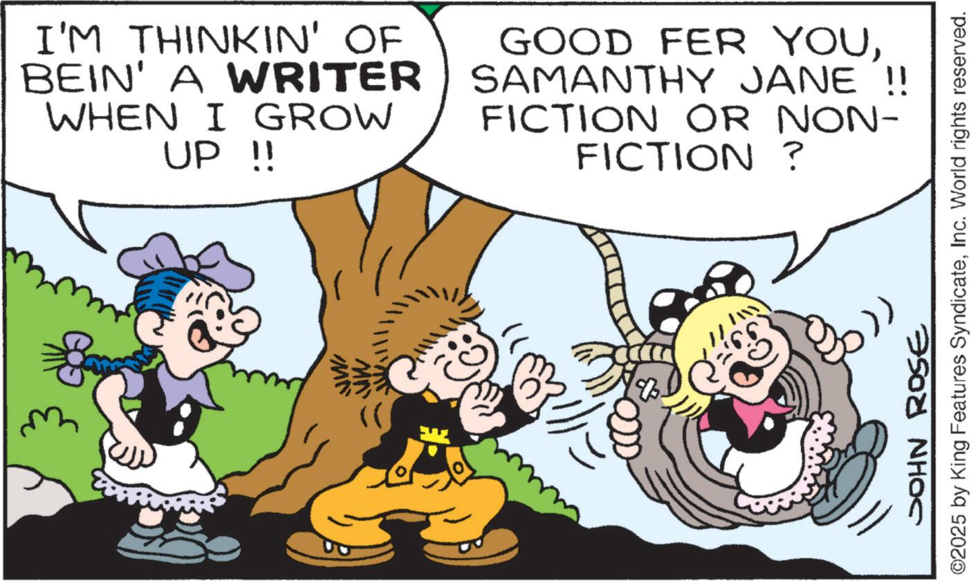 Comics OCR: I'M THINKIN' OF BEIN' A WRITER WHEN I GROW UP !! GOOD FER YOUSAMANTHY JANE !! FICTION OR NON- FICTION? ? JOHN ROSE ©2025 by King Features SyndicateInc. World rights reserved. I'M THINKIN ' OF BEIN ' A WRITER WHEN I GROW UP !! GOOD FER YOUSAMANTHY JANE !! FICTION OR NON- FICTION ? ? JOHN ROSE © 2025 by King Features SyndicateInc. World rights reserved .