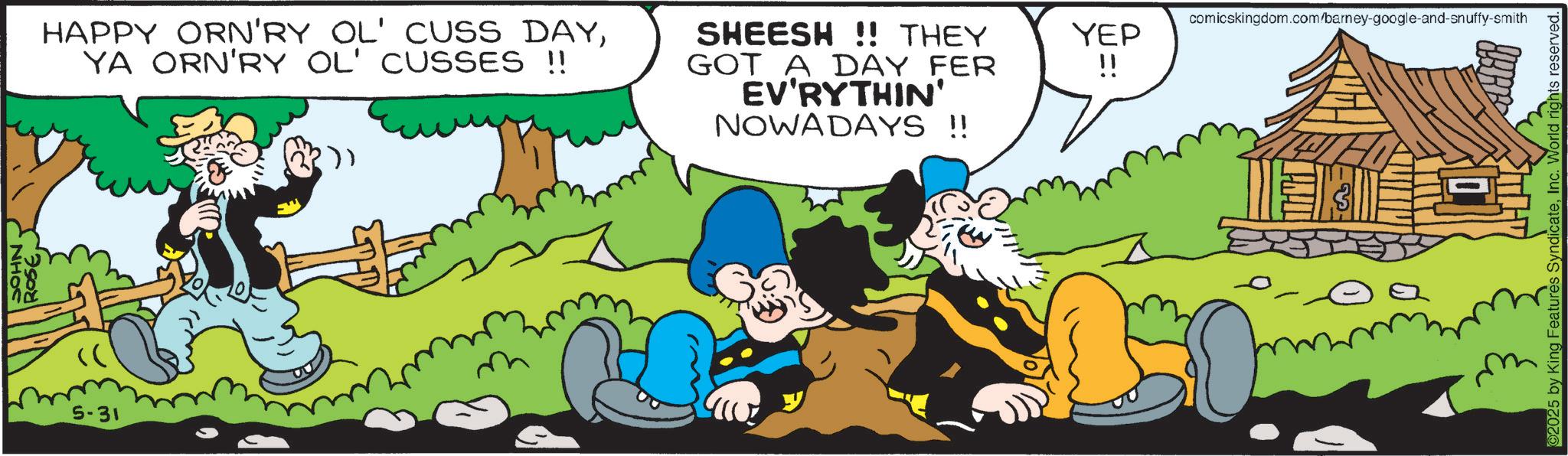 Publication OCR: HAPPY ORN'RY OL' CUSS DAYYA ORN'RY OL' CUSSES !! SHEESH!! THEY GOT A DAY FER EV'RYTHIN' NOWADAYS !! 5-31 ()) comicskingdom.com/barney-google-and-snuffy-smith YEP !! ? ©2025 by King Features SyndicateInc. World rights reserved. HAPPY ORN'RY OL ' CUSS DAYYA ORN'RY OL ' CUSSES !! SHEESH !! THEY GOT A DAY FER EV'RYTHIN ' NOWADAYS !! 5-31 ( ) ) comicskingdom.com/barney-google-and-snuffy-smith YEP !! ? © 2025 by King Features SyndicateInc. World rights reserved .