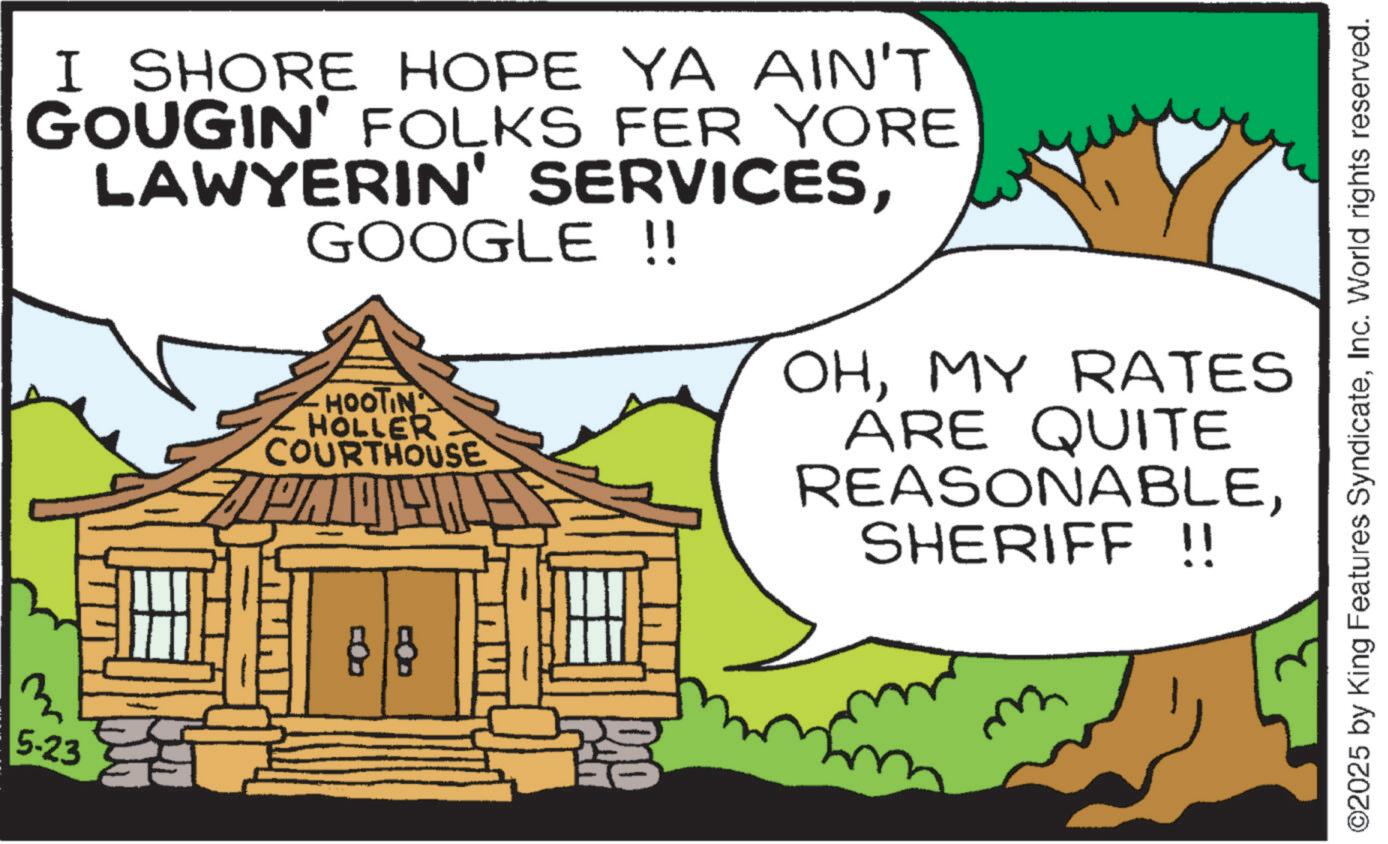 Fiction OCR: I SHORE HOPE YA AIN'T GOUGIN' FOLKS FER YORE LAWYERIN' SERVICESGOOGLE !! 3 5-23 HOOTIN HOLLER COURTHOUSE 88 OHMY RATES ARE QUITE REASONABLESHERIFF !! m ©2025 by King Features SyndicateInc. World rights reserved. I SHORE HOPE YA AIN'T GOUGIN ' FOLKS FER YORE LAWYERIN ' SERVICESGOOGLE !! 3 5-23 HOOTIN HOLLER COURTHOUSE 88 OHMY RATES ARE QUITE REASONABLESHERIFF !! m © 2025 by King Features SyndicateInc. World rights reserved .