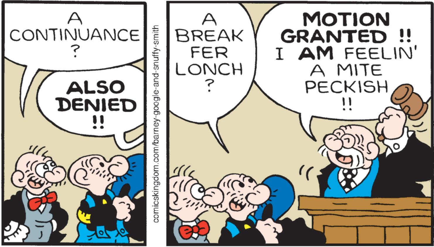 Publication OCR: A CONTINUANCE ? ALSO DENIED !! comicskingdom.com/barney-google-and-snuffy-smith A BREAK MOTION GRANTED!! FER LONCH I AM FEELIN' ? A MITE PECKISH !! A CONTINUANCE ? ALSO DENIED !! comicskingdom.com/barney-google-and-snuffy-smith A BREAK MOTION GRANTED !! FER LONCH I AM FEELIN ' ? A MITE PECKISH !!