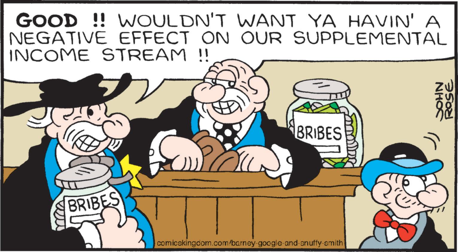 Moustache OCR: GOOD !! WOULDN'T WANT YA HAVIN' A NEGATIVE EFFECT ON OUR SUPPLEMENTAL INCOME STREAM !! BRIBES BRIBES comicskingdom.com/barney-google-and-snuffy-smith JOHN ZW ROSE GOOD !! WOULDN'T WANT YA HAVIN ' A NEGATIVE EFFECT ON OUR SUPPLEMENTAL INCOME STREAM !! BRIBES BRIBES comicskingdom.com/barney-google-and-snuffy-smith JOHN ZW ROSE