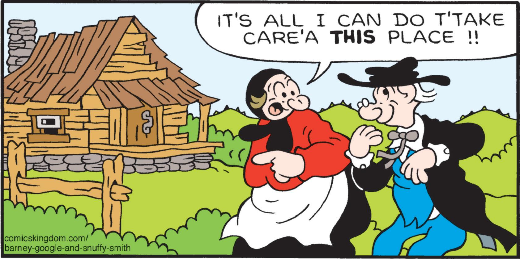 Fiction OCR: A IT'S ALL I CAN DO T'TAKE CARE'A THIS PLACE !! comicskingdom.com/ barney-google-and-snuffy-smith A IT'S ALL I CAN DO T'TAKE CARE'A THIS PLACE !! comicskingdom.com/ barney - google - and - snuffy - smith