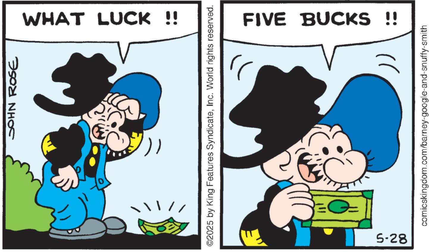 Comic book OCR: JOHN ROSE WHAT LUCK !! ©2025 by King Features SyndicateInc. World rights reserved. FIVE BUCKS !! )) comicskingdom.com/barney-google-and-snuffy-smith 5-28 JOHN ROSE WHAT LUCK !! © 2025 by King Features SyndicateInc. World rights reserved . FIVE BUCKS !! ) ) comicskingdom.com/barney-google-and-snuffy-smith 5-28